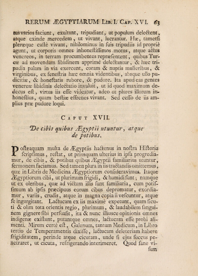 tus varios faciunt, exultait, tripudiantut populum dele&ent, atque exinde merendem, ut vivant, lucrantur. Hae, tametfl plerseque cafte vivant, nihilominus in fuis tripudiis id proprie agunt, ut corporis omnes inhonefliffimos motus, atque aClus venereos, in terram procumbentes repraefentent, quibus Tur¬ eae ad movendam libidinem apprime deleftantur, & haec tri¬ pudia palam invia exercent, coram & nuptis mulieribus, & virginibus , ex feneftris haec omnia videntibus , absque ullo pu¬ dicitiae, & honeftatis rubore, & pudore. Ita apud eas gentes venereae libidinis deleftatio invaluit, ut id quod maximum de¬ decus e fi:, virtus iis efife videatur, adeo ut pl-ures illorum in« honeftius, quam befliae effrenes vivant. Sed ceffo de iis am¬ plius prae pudore loqui. Caput XVII. *De cibis quibus JRgyptii utuntur, atque de potibus. Pofteaquam multa deAEgyptiis haftenus in noflra Iliftoria feripiimus , reflat, ut priusquam ulterius in ipfa progredia¬ mur, de cibis, & potibus quibus AEgyptii familiarius utuntur, fermonem faciamus. Sed tamen plura in iis tractandis omittemus, quae in Libris de Medicina AEgyptiorum confideravimus. Itaque AEgyptiorum cibi, ut plurimum frigidi, &humidifunt; namque ut ex oleribus, quae ad victum illis funt familiaria, cum potifi- limum ab ipfis praecipuus eorum cibus depromatur, exordia¬ mur, variis, crudis, atque in magna copia ii vefcuntur, atque fe ingurgitant. LaCtucam ex iis maxime expetunt, quam flen¬ ti & olim tota orientis regio, plurimum, & laudabilemfangui- nem gignere fibi perfuafit, ita & nunc illiusce opinionis omnes indigenae exiflunt, putantque omnes, laftucam e fle probi ali¬ menti. Mirum certe eft, Galenum, tantum Medicum, in Libro tertio de Temperamentis dixiffe, iaCtucam deleteriam habere frigiditatem, perinde atque cicutam, unde fi ejus fuccus pe¬ netraret, ut cicuta, refrigerando interimeret. Quod fane vi- fum
