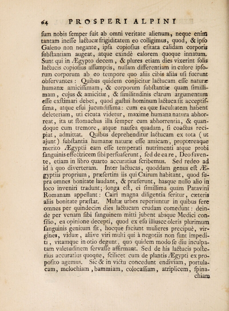 / *4 PROSPERI ALPINI fum nobis femper fuit ab omni veritate alienum, neque enim tantam ineffe laftucsefrigiditatem eo colligimus, quod, &ipfo Galeno non negante, ipfa copiofius efitata calidam corporis fubftantiam augeat, atque exinde calorem quoque innatum. Sunt qui in fEgypto decem , & plures etiam dies vixerint folis laflucis copiofius affumptis, nullam differentiam in calore ipfo- rum corporum ab eo tempore quo aliis cibis alias ufi fuerunt obfervantes : Quibus quidem conjicitur lactucam effe naturae humanae amiciflimam, & corporum fubflantiae quam fimilli- mam , cujus & amicitiae , & fimilitudinis clarum argumentum effe exftimari debet, quod gullui hominum ladtuca iit acceptif- fima, atque efui jucundiflima: cum ea quae facultatem habent deleteriam, uti cicuta videtur, maxime humana natura abhor¬ reat, ita ut ftomachus illa femper cum abhorrentia, & quan¬ doque cum tremore, atque naufea quadam, fi coadlus reci¬ piat , admittat. Quibus deprehenditur ladtucam ex tota ( ut ajunt) fubllantia humanae naturae effe amicam , proptereaque merito fEgyptii eam effe temperati nutrimenti atque probi fanguinis effedtricem fibiperfuaferunt, fed de ea re, Deo faven¬ te , etiam in libro quarto accuratius fcribemus. Sed redeo ad id a quo diverteram. Inter ladtucas, quoddam genus eft JE- gyptiis proprium, praefertim iis qui Cairum habitant, quod fu- pra omnes bonitate laudant, & praeferunt, hasque nullo alio in loco inveniri tradunt; donga elb, ei fimillima quam Patavini Romanam appellant: Cairi magna diligentia feritur, caeteris aliis bonitate praeibat. Multae urbes reperiuntur in quibus fere omnes per quindecim dies ladlucam crudam comedunt: dein¬ de per venam fibi fanguinem mitti jubent absque Medici con- filio, ea opinione decepti, quod ex efu illiuscc oleris plurimum fanguinis genitum fit, hocque faciunt mulieres precipu£, vir¬ gines, viduae, alii ve viri multi qui a negotiis non funt impedi¬ ti , vitamque in otio degunt, quo quidem modofe diu inculpa¬ tam valetudinem fervaffe affirmant. Sed de his ladtucis pofte- rius accuratius quoque, fcilicet cum de plantisfEgypti expro- pofrco agemus. Sic & in vidlu concedunt endiviam, portula¬ cam, mdochiam ,bammiam, colocaffiam, atriplicem, fpina- chiaia