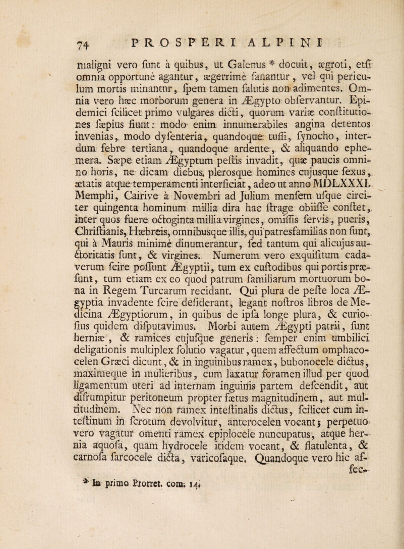 maligni vero funt a quibus, ut Galenus # docuit, scgroti, etff omnia opportune agantur, aegerrime fanantur , vel qui pericu¬ lum mortis minantur, fpem tamen falutis non adimentes. Om¬ nia vero hsec morborum genera in iEgypto obfervantur. Epi¬ demici fcilicet primo vulgares difti, quorum variae conllitutio- nes fepius fiunt: modo enim innumerabiles angina detentos invenias,, modo dyfenteria, quandoque: tufii, fynocho, .inter¬ dum febre tertiana,, quandoque ardente, & aliquando ephe- mera. Saepe etiam /Egyptum pellis invadit, quae paucis omni¬ no horis, ne dicam diebus, plerosque homines cujusque fexus, aetatis atque temperamenti interficiat, adeo ut anno MDLXXXL Memphi, Cairive a Novembri ad Julium menfem ufque circi¬ ter quingenta hominum millia dira hac ftrage obiiffe conflet,, inter quos fuere oftoginta millia virgines, omifils fervis, pueris, Chriflianis, Hsebreis, omnibusque illis, qufpatresfamilias non funt, qui a Mauris minime dinumerantur, fed tantum qui alicujusau¬ ctoritatis funt, & virgines. Numerum vero exquifitum cada¬ verum fcire poliunt iEgyptii, tum ex cuftodibus qui portis prae- funt, tum etiam ex eo quod patrum familiarum mortuorum bo¬ na in Regem Turearum recidant. Qui plura de pefte loca JE- gyptia invadente fcire defiderant, legant noflros libros de Me¬ dicina /Egyptiorum, in quibus de ipfa longe plura, & curio- fius quidem diiputavimus* Morbi autem fEgypti patrii, funt herniae , & ramices cuj ufque generis : femper enim umbilici deligationis multiplex folutio vagatur, quem affeftum omphaco- celen Graeci dicunt, & in inguinibus ramex, bubonocele diftus, maximeque in mulieribus, cum laxatur foramen illud per quod ligamentum uteri ad internam inguinis partem defeendit, aut difrumpitur peritoneum propter fetus magnitudinem, aut mul¬ titudinem. Nec non ramex inteftinalis didlus , fcilicet cum in- teflintim in ferotum devolvitur, anterocelen vocant * perpetuo vero vagatur omenti ramex epiplocele nuncupatus, atque her¬ nia aquofa, quam hydrocele itidem vocant, & flatulenta, & earnofa farcocele didla, varicofaque, Quandoque vero hic af- fec- * JLa primo Etorret, com. 14*