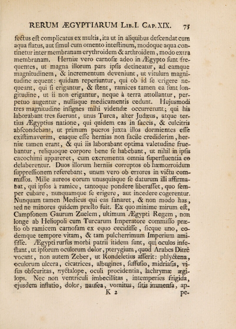 71 feftus eft complicatus ex multis, ita ut in aliquibus defcendat cum aqua flatus, aut fimul cum omento inteflinum, modoque aqua con¬ tinetur inter membranam erythroidem & arthroidem, modo extra membranam. Herniae vero carnofx adeo in /Egypto funt fre¬ quentes, ut magna illorum pars ipfis detineatur, ad eam que magnitudinem, & incrementum deveniunt, ut vitulum magni¬ tudine aequent: quidam reperiuntur, qui ob id fe erigere ne¬ queant, qui fi erigantur, & flent, ramices tamen ea funt lon¬ gitudine, ut ii non erigantur, neque a terra attollantur, per¬ petuo augentur, nullisque medicamentis cedunt. Hujusmodi tres magnitudine infignes mihi videndae occurrerunt; qui his laborabant tres fuerunt, unus Turea, alter Judxus, atque ter¬ tius AEgyptius natione, qui quidem eas in faecis, & culcitris abfeondebant, ut primum pueros juxta illos dormientes effe exiflimaverim, easque effe hernias non facile crediderim, her¬ niae tamen erant, & qui iis laborabant optima valetudine frue« bantur , reliquoque corpore bene fe habebant, ut nihil in ipfis cacochimi appareret , cum excrementa omnia fuperfluentia eo delaberentur. Duos illorum herniis correptos ob hxmorroidum fuppreffionem referebant, unum vero ob errores in victu com« miffos. Mille aureos eorum unusquisque fe daturum illi affirma¬ bat , qui ipfos a ramice, tantoque pondere liberaffet, quo fem- per cubare, nunquamque fe erigere, aut incedere cogerentur* Nunquam tamen Medicus qui eas fanaret, & non modo has, led ne minores quidem prxfto fuit. Ex quo minime mirum efl, Campfonem Gaurum Zuelem, ultimum AEgypti Regem , non longe ab Heliopoli cum Turearum Imperatore commiffo prx» lio ob ramicem carnofam ex equo ceeidiffe , ficque uno, eo- demque tempore vitam, & tam pulcherrimum Imperium ami- fxffe. AEgyptirurfus morbi patrii itidem funt, qui oculos infe- flant, ut ipforum oculorum dolor, pterygium, quod Arabes Ditre vocant, non autem Zeber, ut Rondeletius afferit: phly&ena, oculorum ulcera, cicatrices, albugines, fuffufio, midriafis, vi~ fus obfcuritas, nydtalope, oculi procidentia, lachrymx xgi- lops. Nec non ventriculi imbecillitas , intemperies frigida, ejusdem inflatio, dolor, naufea, vomitus, ficis immenfa, ap¬ ii z pe-
