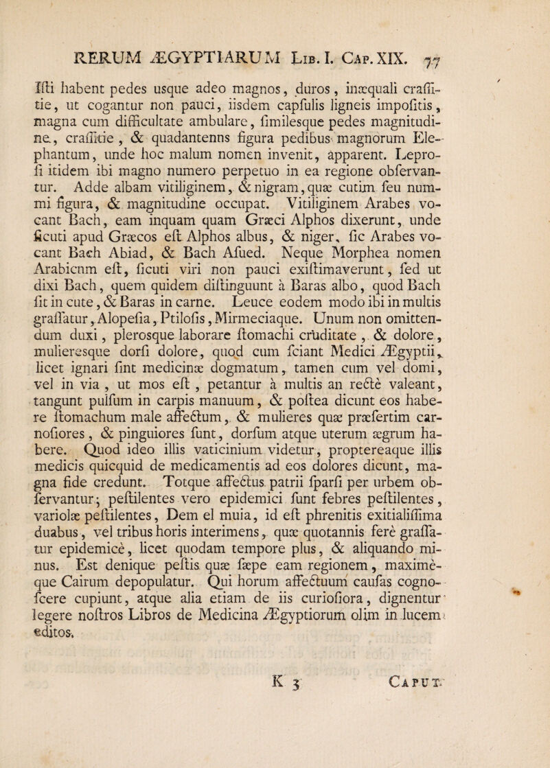 Ifti habent pedes usque adeo magnos, duros, inaequali craffi- tie, ut cogantur non pauci, iisdem capfulis ligneis impolitis, magna cum difficultate ambulare, limilesque pedes magnitudi¬ ne., craflkie , & quadantenns figura pedibus magnorum Ele¬ phantum, unde hoc malum nomen invenit, apparent. Lepro- fi itidem ibi magno numero perpetuo in ea regione obfervan- tur. Adde albam vitiliginem, & nigram, quae cutim feu num¬ mi figura, & magnitudine occupat. Vitiliginem Arabes vo¬ cant Bach, eam inquam quam Graeci Alphos dixerunt, unde ficuti apud Graecos eft Alphos albus, & niger, fic Arabes vo¬ cant Bach Abiad, & Bach Afued. Neque Morphea nomen Arabicnm eft, ficuti viri non pauci exiftimaverunt, led ut dixi Bach, quem quidem dillinguunt a Baras albo, quod Bach fit in cute, & Baras in carne. Leuce eodem modo ibi in multis graffatur, Alopelia, Ptilofis, Mirmeciaque. Unum non omitten¬ dum duxi, plerosque laborare ftomachi cruditate , & dolore, mulieresque dorfi dolore, quod cum fciant Medici AEgyptii* licet ignari fint medicinae dogmatum, tamen cum vel domi, vel in via , ut mos eft , petantur a multis an refte valeant, tangunt pullum in carpis manuum, & poltea dicunt eos habe¬ re ftomachum male affedlum, & mulieres quae praefertim car- noliores, & pinguiores funt, dorfum atque uterum aegrum ha¬ bere. Quod ideo illis vaticinium videtur, proptereaque illis medicis quicquid de medicamentis ad eos dolores dicunt, ma¬ gna fide credunt. Totque affebtus. patrii fparli per urbem ob- fervantur ; peftilentes vero epidemici funt febres peftilentes, variolae peftilentes, Dem el muia, id eft phrenitis exitialiflima duabus , vel tribus horis interimens, quae quotannis fere gralfa- tur epidemice, licet quodam tempore plus, & aliquando mi¬ nus. Est denique pellis quae faepe eam regionem, maxime- que Cairum depopulatur. Qui horum affediuum caufas cogno- fcere cupiunt, atque alia etiam de iis curiofiora, dignentur • legere noftros Libros de Medicina AEgyptiorurti olim in lucem 1 editos. K 3 Caput.' /