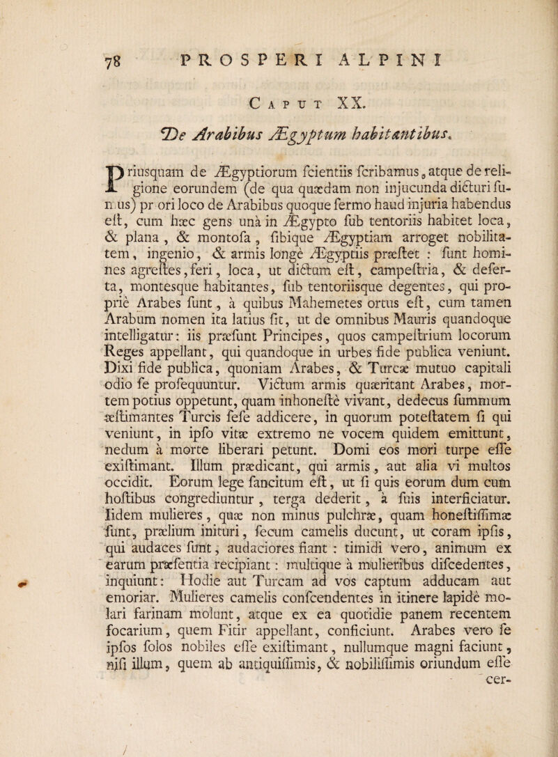 C A P TJ T XX. iDe Arabibus JEgyptum habitantibus, Priusquam de Aegyptiorum fcientiis fcribamus a atque de reli¬ gione eorundem (de qua quaedam non injucunda didltiri fu¬ nus) pr ori loco de Arabibus quoque fermo haud injuria habendus eft, cum'haec gens una in /Egypto fub tentoriis habitet loca, & plana , & montofa , fibique ASgyptiain arroget nobilita¬ tem , ingenio, & armis longe /Egyptiis prseftet : funt homi¬ nes agreftes,feri, loca, ut di£tum eft, campeftria, & defer- ta, montesque habitantes, fub tentoriisque degentes, qui pro¬ prie Arabes funt, a quibus Mahemetes ortus eft, cum tamen Arabum nomen ita latius fit, ut de omnibus Mauris quandoque intelligatur: iis pnsefunt Principes, quos campeftrium locorum Reges appellant, qui quandoque in urbes fide publica veniunt. Dixi fide publica, quoniam Arabes, & Tureae mutuo capitali odio fe profequuntur. Viftum armis quaeritant Arabes, mor¬ tem potius oppetunt, quam inhonefte vivant, dedecus fummum ultimantes Tureis fefe addicere, in quorum poteftatem fi qui veniunt, in ipfo vitae extremo ne vocem quidem emittunt, nedum a morte liberari petunt. Domi eos mori turpe efle exiftimant. Illum praedicant, qui armis, aut alia vi multos occidit. Eorum lege fancitum eft, ut fi quis eorum dum cum hoftibus congrediuntur , terga dederit, k fois interficiatur, lidem mulieres, quae non minus pulchrae, quam honeftiflimte funt, praelium inituri, fecum camelis ducunt, ut coram ipfis, qui audaces funt, audaciores fiant : timidi vero, animum ex earum praefentia recipiant: inultique a mulieribus difcedences, inquiunt : Hodie aut Tuream ad vos captum adducam aut emoriar. Mulieres camelis confcendentes in itinere lapide mo¬ lari farinam molunt, atque ex ea quotidie panem recentem focarium, quem Fitir appellant, conficiunt. Arabes vero fe ipfos folos nobiles efle exiftimant, nullumque magni faciunt, nifi illum, quem ab antiquiflimis, & nobiliflimis oriundum efle cer-