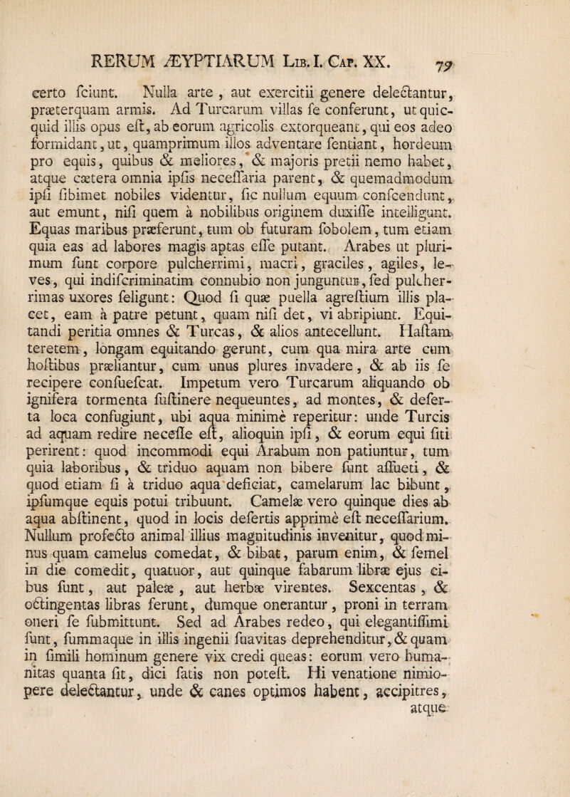 75? certo fciunt. Nulla arte , aut exercitii genere deledtantur, praeterquam armis. Ad Turearum villas fe conferunt, utquic- quid illis opus eft, ab eorum agricolis extorqueant, qui eos adeo formidant, ut, quamprimum illos adventare fentiant, hordeum pro equis, quibus & meliores, & majoris pretii nemo habet, atque esetera omnia ipfis ne cellaria parent, & quemadmodum ipfi fibimet nobiles videntur, fic nullum equum confcendunt, aut emunt, nifi quem a nobilibus originem duxifie inteiligunt. Equas maribus praeferunt, tum ob futuram fobolem , tum etiam quia eas ad labores magis aptas efle putant. Arabes ut pluri¬ mum funt corpore pulcherrimi, macri, graciles, agiles, le-.- ves, qui indifcriminatim connubio non junguntur, fed pulcher¬ rimas uxores feligunt: Quod fi quae puella agreftium illis pla¬ cet, eam a patre petunt, quam nifi det, vi abripiunt. Equi¬ tandi peritia omnes & Tureas, & alios antecellunt. Ilaftam teretem, longam equitando gerunt, cum qua mira arte cum hoftibus praeliantur, cum unus plures invadere, & ab iis fe recipere confuefcat. Impetum vero Turearum aliquando ob ignifera tormenta fuflinere nequeuntes, ad montes, & defer- ta loca confugiunt, ubi aqua minime reperitur: unde Tureis ad aquam redire necefle eft, alioquin ipfi, & eorum equi fiti perirent: quod incommodi equi Arabum non patiuntur, tum quia laboribus, & triduo aquam non bibere funt afliieti, & quod etiam fi a triduo aqua deficiat, camelarum lac bibunt, ipfumque equis potui tribuunt. Camelae vero quinque dies ab aqua abftinent, quod in locis defertis apprime eft neceffarium. Nullum profefto animal illius magnitudinis invenitur, quod mi¬ nus quam camelus comedat, & bibat, parum enim, & femel in die comedit, quatuor, aut quinque fabarum 'librae ejus ci¬ bus funt, aut paleae , aut herbae virentes. Sexcentas , & oftingentas libras ferunt, dumque onerantur , proni in terram oneri fe fubmittunt. Sed ad Arabes redeo, qui elegantiffimi funt, fummaque in illis ingenii fuavitas deprehenditur, & quam in fimili hominum genere vix credi queas: eorum vero huma¬ nitas quanta fit, dici fatis non poteft. Hi venatione nimio¬ pere deledtantur, unde & canes optimos habent, accipitres.