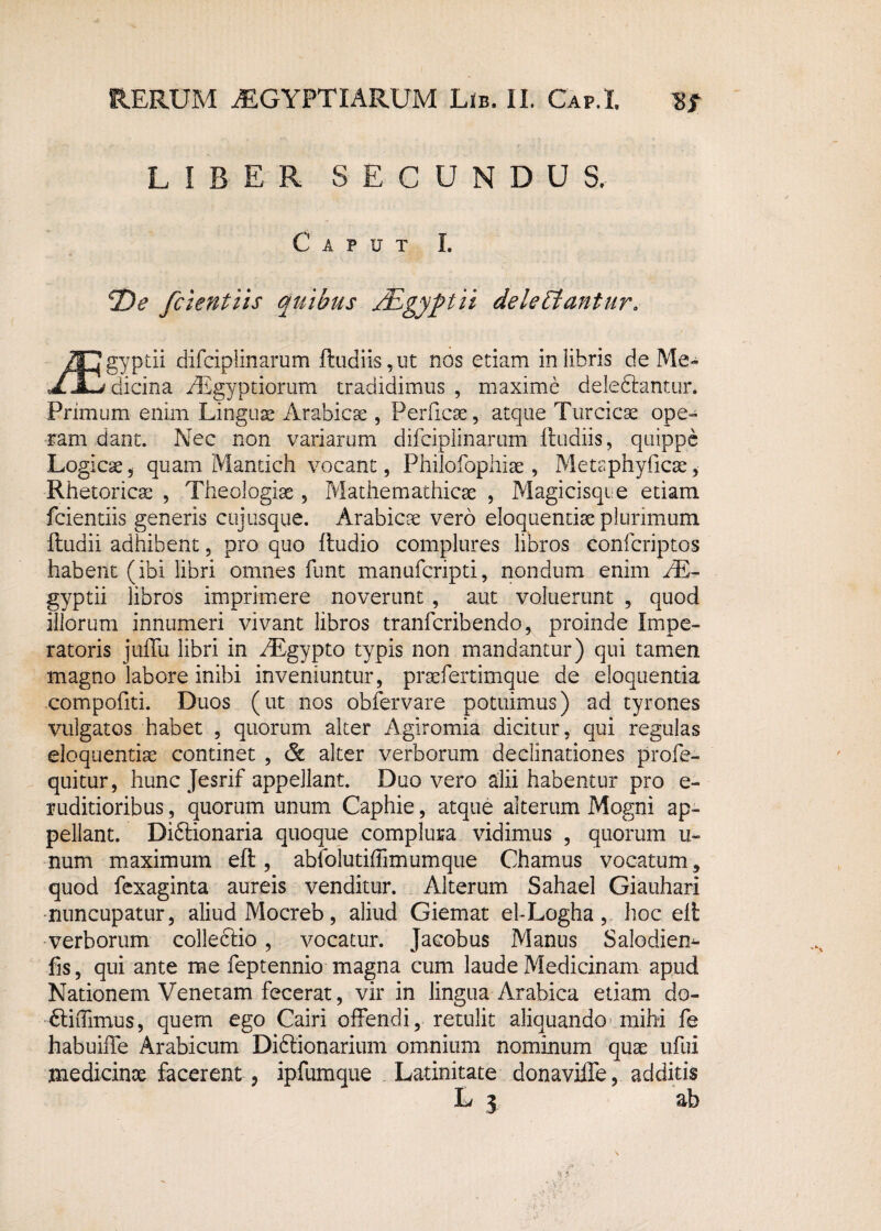 LIBER SECUNDUS. Caput I. De fcientiis quibus nEgyptii deleniantur. /FJgyptii difciplinarum ftudiis, ut nos etiam in libris de Me- «ZSidicina fEgyptiorum tradidimus , maxime delectantur. Primum enim Linguse Arabicae , Perficae, atque Turcica ope¬ ram dant. Nec non variarum difciplinarum Rudiis, quippe Logicae , quam Mantich vocant, Philofophiae , Metaphyficae, Rhetoricae , Theologiae , Mathemathicae , Magicisqte etiam fcientiis generis cujusque. Arabicae vero eloquendae plurimum ftudii adhibent, pro quo ftudio complures libros confcriptos habent (ibi libri omnes funt manufcripti, nondum enim /E- gyptii libros imprimere noverunt , aut voluerunt , quod iliorum innumeri vivant libros tranfcribendo, proinde Impe¬ ratoris juffu libri in /Egypto typis non mandantur) qui tamen magno labore inibi inveniuntur, praefertimque de eloquentia compofiti. Duos (ut nos obfervare potuimus) ad tyrones vulgatos habet , quorum alter Agiromia dicitur, qui regulas eloquentiae continet , & alter verborum declinationes profe- quitur, hunc Jesrif appellant. Duo vero alii habentur pro e- ruditioribus, quorum unum Caphie, atque alterum Mogni ap¬ pellant. Di&ionaria quoque complura vidimus , quorum u~ num maximum efl, ablblutiffimumque Chamus vocatum, quod fexaginta aureis venditur. Alterum Sahael Giauhari nuncupatur, aliud Mocreb, aliud Giemat el-Logha, hoc eli: verborum collediio, vocatur. Jacobus Manus Salodiem fis, qui ante me feptennio magna cum laude Medicinam apud Nationem Venetam fecerat, vir in lingua Arabica etiam do- EliiTimus, quem ego Cairi offendi, retulit aliquando mihi fe habuiffe Arabicum Diftionarium omnium nominum quae ufui medicinae facerent , ipfumque Latinitate donaviffe, additis L j ab