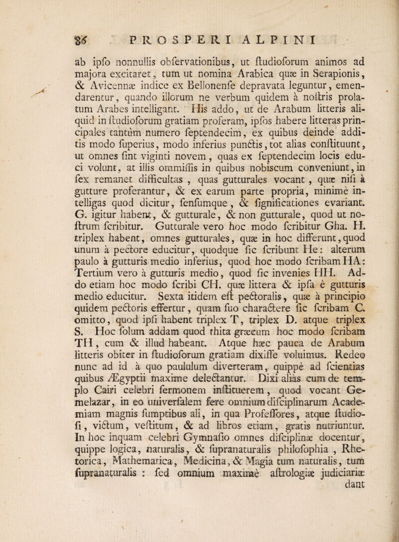 ab ipfo nonnullis obfervationibus, ut ftudioforum animos ad majora excitarettum ut nomina Arabica quae in Serapionis, & Avicennae indice ex Bellonenfe depravata leguntur, emen¬ darentur, quando illorum ne verbum quidem a noltris prola¬ tum Arabes intelligant. His addo, ut de Arabum litteris ali¬ quid in ftudioforum gratiam proferam, ipfos habere litteras prin¬ cipales tantum numero feptendecim, ex quibus deinde addi¬ tis modo fuperius, modo inferius pun6Hs,tot alias conflituunt, ut omnes fint viginti novem, quas ex feptendecim locis edu¬ ci volunt, at illis ommiffis in quibus nobiscum conveniunt, in fex remanet difficultas , quas gutturales vocant , quae nili a gutture proferantur, & ex earum parte propria, minime in- telligas quod dicitur, fenfumque , & fignificationes evariant. G. igitur habent, & gutturale, & non gutturale, quod ut no- ftrum fcribitur, Gutturale vero hoc modo fcribitur Gha. H. triplex habent, omnes gutturales, quae in hoc differunt, quod unum a pectore educitur, quodque fic fcribtint He: alterum paulo a gutturis medio inferius, quod hoc modo fcribam HA: Tertium vero a gutturis medio, quod fic invenies HH. Ad¬ do etiam hoc modo fcribi CH. quae littera & ipfa e gutturis medio educitur. Sexta itidem eft pedtoralis, quae a principio quidem pectoris effertur, quam fuo charadtere fic fcribam C. omitto, quod ipfi habent triplex T, triplex D. atque triplex S. Hoc folum addam quod fhita graecum hoc modo fcribam TH, cum & illud habeant. Atque haec pauca de Arabum litteris obiter in ftudioforum gratiam dixiffe voluimus. Redeo nunc ad id a quo paululum diverteram, quippe ad fcientias quibus fRgyptii maxime deledtantur. Dixi alias cum de tem- plo Cairi celebri fermonem mftituerem, quod vocant Ge- melazar, in eo univerfalem fere omnium difciplinarum Acade¬ miam magnis fumptibus ali, in qua Profeffores, atque ftudio- fi, vidtum, veftitum, & ad libros etiam, gratis nutriuntur. In hoc inquam celebri Gymnafio omnes difciplinae docentur, quippe logica, naturalis, & fupranaturalis philofophia , Rhe¬ torica, Mathematica, Medicina,& Magia tum naturalis, tum fupranaturalis : fed omnium maxime aftrologiae judiciariae dant