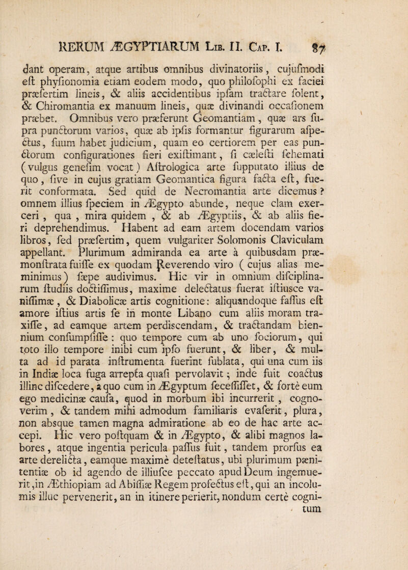 dant operam, atque artibus omnibus divinatoriis, cujufmodi eft phyfionomia etiam eodem modo, quo philofophi ex faciei pnefertim lineis, & aliis accidentibus ipfam tradlare folent, & Chiromantia ex manuum lineis, quae divinandi occafionem praebet. Omnibus vero praeferunt Geomantiam , quae ars fii- pra pandiorum varios, quae ab ipfis formantur figurarum afpe- 6lus, fuum habet judicium, quam eo certiorem per eas pun¬ ctorum configurationes fieri exiftimant, fi caelefti fchemati (vulgus genefim vocat) Aftrologica arte fupputato illius de quo, five in cujus gratiam Geomantica figura faCta eft, fue¬ rit conformata. Sed quid de Necromantia arte dicemus ? omnem illius fpeciem in /Egypto abunde, neque clam exer¬ ceri , qua , mira quidem , & ab AEgyptiis, & ab aliis fie¬ ri deprehendimus. Habent ad eam artem docendam varios libros, fed praefertim, quem vulgariter Solomonis Claviculam appellant. Plurimum admiranda ea arte a quibusdam prae- monftrata fuiffe ex quodam Reverendo viro (cujus alias me¬ minimus) faepe audivimus. Hic vir in omnium difciplina- rum Rudiis dodtiffimus, maxime deledlatus fuerat iftkisce va- niffimae, & Diabolicae artis cognitione: aliquandoque faiTus eft amore iftius artis fe in monte Libano cum aliis moram tra- xiffe, ad eamque artem perdiscendam, & traftandam bien¬ nium confumpfifTe : quo tempore cum ab uno fociorum 5 qui toto illo tempore inibi cum ipfo fuerunt, & liber, & mul¬ ta ad id parata inftrumenta fuerint fublata, qui una cum iis in Indiae loca fuga arrepta quafi pervolavit • inde fuit coablus illinc difcedere, a quo cum inAEgyptum feceffiflet, & forte eum ego medicinae caufa, quod in morbum ibi incurrerit , cogno¬ verim , & tandem mihi admodum familiaris evaferit, plura, non absque tamen magna admiratione ab eo de hac arte ac¬ cepi. Hic vero poftquam & in AEgypto, & alibi magnos la¬ bores , atque ingentia pericula paffus fuit, tandem prorfus ea arte derelidla, eamque maxime deteftatus , ubi plurimum pseni- tentise ob id agendo de illiufce peccato apud Deum ingemue¬ rit ,in AEthiopiam ad Abiffiae Regem profeftus eft, qui an incolu¬ mis illuc pervenerit, an in itinere perierit, nondum certe cogni- - tum