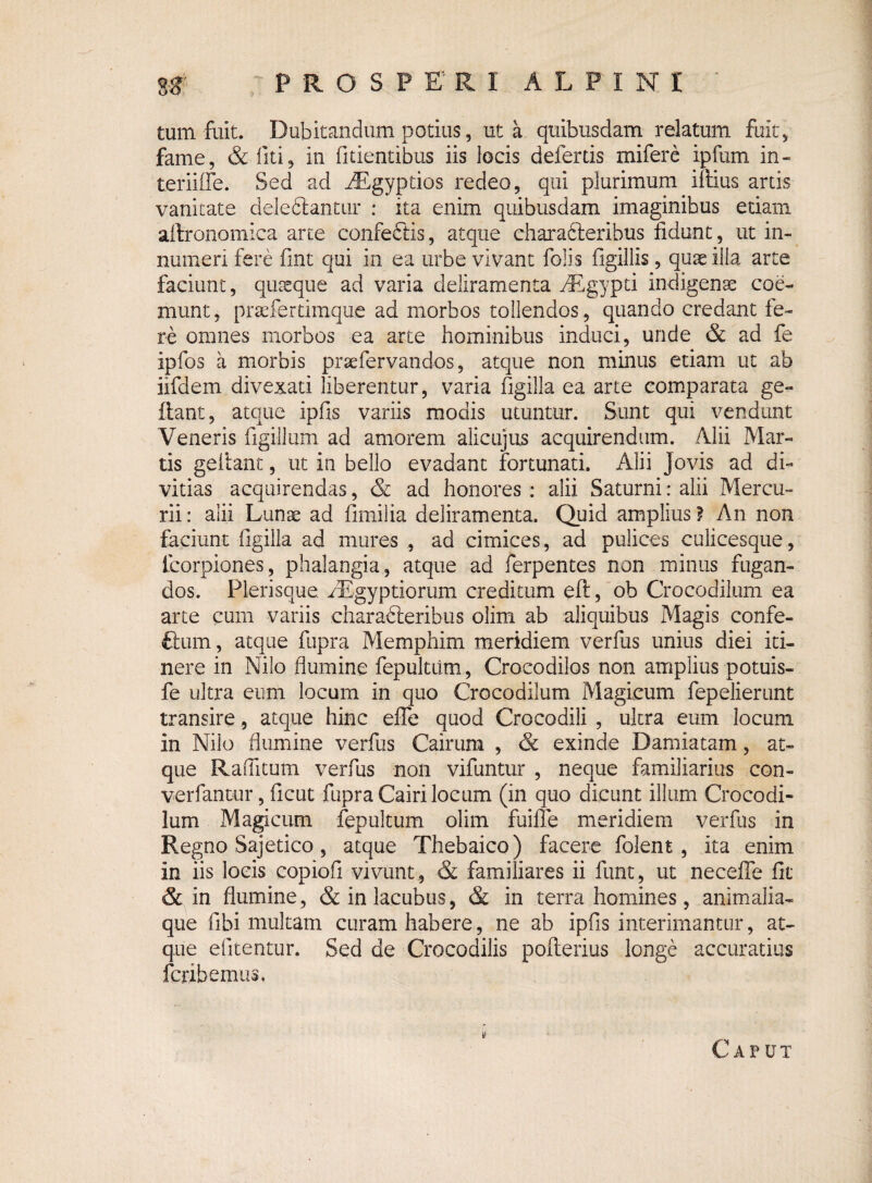 Sg* PROSPERI ALPINI ' tum fuit. Dubitandum potius, ut a quibusdam relatum fuit) fame, &fiti5 in fidentibus iis locis defertis mifere ipfum in- teriiffe. Sed ad AEgyptios redeo, qui plurimum illius artis vanitate delefilantur : ita enim quibusdam imaginihus etiam aftronomica arte confeCtis, atque eharafiteribus fidunt, ut in¬ numeri fere fint qui in ea urbe vivant Polis figillis , quae illa arte faciunt, quseque ad varia deliramenta yRgypti indigenae coe¬ munt, prsefertimque ad morbos tollendos , quando credant fe¬ re omnes morbos ea arte hominibus induci, unde & ad fe ipfos a morbis praefervandos, atque non minus etiam ut ab iifdem divexati liberentur, varia figilla ea arte comparata ge- flant, atque ipfis variis modis utuntur. Sunt qui vendunt Veneris figillum ad amorem alicujus acquirendum. Alii Mar¬ tis gellant, ut in bello evadant fortunati. Alii Jovis ad di¬ vitias acquirendas, & ad honores : alii Saturni: alii Mercu¬ rii : alii Lunae ad fimilia deliramenta. Quid amplius ? An non faciunt figilla ad mures , ad cimices, ad pulices culicesque, fcorpiones, phalangia, atque ad ferpentes non minus fugan¬ dos. Plerisque. fEgyptiorum creditum eil, ob Crocodilum ea arte cum variis characteribus olim ab aliquibus Magis confe- ftum, atque fupra Memphim meridiem verfus unius diei iti¬ nere in Nilo flumine fepultiim, Crocodilos non amplius potuis- fe ultra eum locum in quo Crocodilum Magicum fepelierunt transire, atque hinc efle quod Crocodili , ultra eum locum in Nilo flumine verfus Cairum , & exinde Damiatam, at¬ que Raflitum verfus non vifuntur , neque familiarius con¬ vertantur , ficut fupra Cairi locum (in quo dicunt illum Crocodi¬ lum Magicum fepultum olim fuiffe meridiem verfus in Regno Sajetico, atque Thebaico) facere folent, ita enim in iis locis copiofi vivunt , & familiares ii funt, ut necefle fit & in flumine, &inlacubus, & in terra homines, animalia¬ que fibi multam curam habere, ne ab ipfis interimantur, at¬ que efitentur. Sed de Crocodilis pofterius longe accuratius fcribemus. Caput