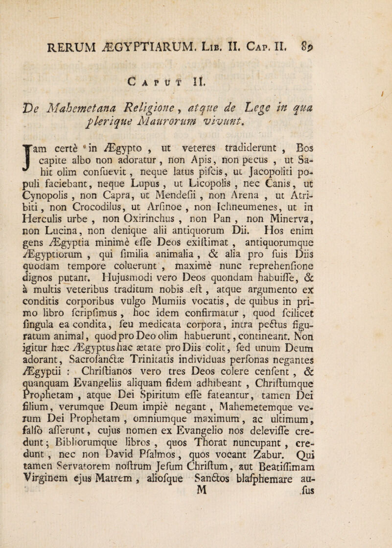 Caput II. De Mahemetana Religione, atque de Lege in qua jglerique Maurorum vivunt. Jam certe - in iEgypto , ut veteres tradiderunt , Bos capite albo non adoratur , non Apis, non pectis , ut Sa~ hic olim confuevit, neque latus pifcis, ut Jacopoliti po¬ puli faciebant, neque Lupus , ut Licopolis , nec Canis, ut Cynopolis , non Capra, ut Mendefii , non Arena , ut Atri- biti, non Crocodilus, ut Arfinoe , non Ichneumenes, ut in Herculis urbe , non Oxirinchus , non Pan , non Minerva, non Lucina, non denique alii antiquorum Dii. Hos enim gens AEgyptia minime efie Deos exillimat , antiquorum que /Egyptiorum , qui fimilia animalia , & alia pro fuis Diis quodam tempore coluerunt , maxime nunc reprehenfione dignos putant. Hujusmodi vero Deos quondam habuiffe, & a multis veteribus traditum nobis -Ut, atque argumento ex conditis corporibus vulgo Mumiis vocatis, de quibus in pri¬ mo libro fcripfimus , hoc idem confirmatur , quod fcilicet lingula ea condita, feu medicata corpora, intra pe&us figu¬ ratum animal, quod pro Deo olim habuerunt, contineant. Non igitur haec ^Egyptushac astate pro Diis colit, fed unum Deum adorant, Sacrofandtas Trinitatis individuas perfonas negantes /Egyptii : Chriftianos vero tres Deos colere cenfent , & quanquam Evangeliis aliquam fidem adhibeant , Chriflumque Prophetam , atque Dei Spiritum efle fateantur, tamen Dei filium, verumque Deum impie negant , Mahemetemque ve¬ rum Dei Prophetam, omnium que maximum, ac ultimum * falfo afferunt, cujus nomen ex Evangelio nos deleviffe cre¬ dunt ; Bibliorumque libros , quos Thorat nuncupant , cre¬ dunt , nec non David Pfalmos, quos vocant Zabur. Qui tamen Servatorem noftrum Jefum Chriftum, aut Beatiffimam Virginem ejus Matrem , aliofque San6tos blafphemare au-