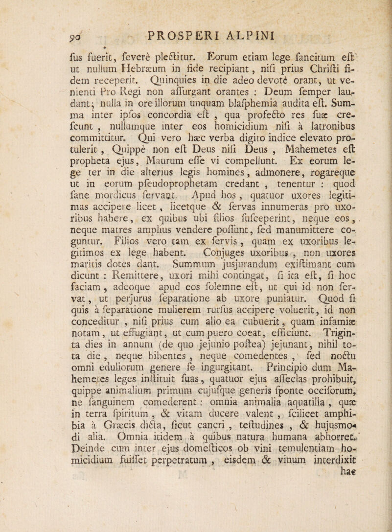 «?o * fus fuerit, fevere pleflitur. Eorum etiam lege fancitum eft ut nullum Hebraeum in iide recipiant, nifi prius Chrifti fi¬ dem receperit. Quinquies in die adeo devote orant, ut ve¬ nienti Pro Regi non ailurgant orantes : Deum femper lau¬ dant; nulla in ore illorum unquam blafphemia audita eft. Sum¬ ma inter ipfos concordia eft , qua profefto res fuac cre- fcunt , nullumque mter eos homicidium nifi a latronibus committitur. Qui vero haec verba digito indice elevato pro¬ tulerit , Quippe non eft Deus nifi Deus , Mahemetes eft propheta ejus, Maurum efle vi compellunt. Ex eorum le¬ ge ter in die alterius legis homines, admonere, rogareque ut in eorum pfeudoprophetam credant , tenentur : quod fane mordicus fervant.. Apud hos , quatuor uxores legiti¬ mas accipere licet , licetque & fervas innumeras pro uxo¬ ribus habere, ex quibus ubi filios fufceperint, neque eos, neque matres amplius vendere poliunt, fed manumittere co¬ guntur. Filios vero tam ex fervis , quam ex uxoribus le¬ gitimos ex lege habent. Conjuges uxoribus , non uxores maritis dotes dant. Summum jusjurandum exiftimant cum dicunt : Remittere, uxori mihi contingat, fi ita eft, fi hoc faciam, adeoque apud eos folemne eft, ut qui id non fer¬ vat , ut perjurus feparatione ab uxore puniatur. Quod fi quis a feparatione mulierem rurfus accipere voluerit, id non conceditur , nifi prius cum alio ea cubuerit, quam infamiae notam, ut effugiant, ut cum puero coeat, efficiunt. Trigin¬ ta dies in annum (de quo jejunio poftea) jejunant, nihil to¬ ta die , neque bibentes , neque comedentes , fed no61u omni eduliorum genere fe ingurgitant. Principio dum Ma- hemex.es leges inliitujt fuas, quatuor ejus affeclas prohibuit, quippe animalium primum cujufque generis fponte occiforum, ne fanguinem comederent: omnia animalia aquatilia , quse in terra fpiritum , & vitam ducere valent , fcilicet amphi¬ bia a Graecis difta, ficut cancri , teftudines , & hujusmo* di alia. Omnia itidem a quibus natura humana abhorret. Deinde cum inter ejus domefticos ob vini temulentiam ho¬ micidium fuilTet perpetratum , eisdem & vinum interdixit