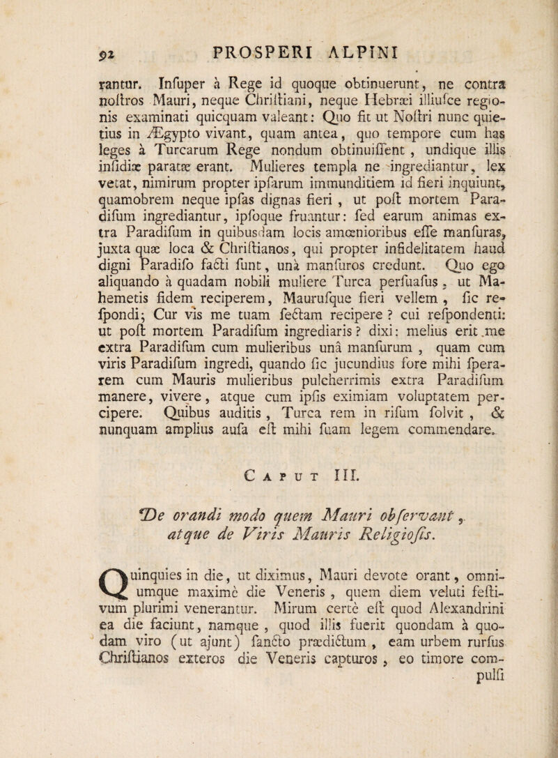S>z rantur. Infuper a Rege id quoque obtinuerunt, ne contra noftros Mauri, neque Chriiliani, neque Hebraei illiufce regio¬ nis examinati quicquam valeant: Quo fit ut Noftri nunc quie¬ tius in iEgypto vivant, quam antea, quo tempore cum has leges a Turearum Rege nondum obtinuiffent , undique illis infidiae paratse erant. Mulieres templa ne •'ingrediantur, lex vetat, nimirum propter ipfarum immunditiem id fieri inquiunt, quamobrem neque ipfas dignas fieri , ut poil mortem Para- difum ingrediantur, ipfoque fruantur: fed earum animas ex¬ tra Paradifium in quibusdam locis amoenioribus efTe manfuras, juxta quae loca & Chriftianos, qui propter infidelitatem haud digni Paradifo fafti fiunt, una manfiiros credunt. Quo ego aliquando a quadam nobili muliere Turea perfiuafius , ut Ma- hemetis fidem reciperem, Maurufque fieri vellem , fic re- ipondi; Cur vis me tuam fe&am recipere ? cui refipondenti: ut poft mortem Paradifium ingrediaris ? dixi: melius erit .me extra Paradifium cum mulieribus una manfurum , quam cum viris Paradifium ingredi, quando fic jucundius fore mihi fipera- rem cum Mauris mulieribus pulcherrimis extra Paradifium manere, vivere, atque cum ipfiis eximiam voluptatem per- cipere. Quibus auditis, Turea rem in rifium fiolvit , & nunquam amplius aufa cil mihi fuam legem commendare. Caput III. *De orandi modo quem Mauri oh fervant 5 atque de Viris Mauris Religiofis. Quinquies in die, ut diximus, Mauri devote orant, omni- umque maxime die Veneris , quem diem veluti fefti- vum plurimi venerantur. Mirum certe elt quod Alexandrini ea die faciunt, namque , quod illis fuerit quondam a quo¬ dam viro (ut ajunt) fianfto praedidtum , eam urbem rurfus Chriftianos exteros die Veneris capturos, eo timore com¬ puli!