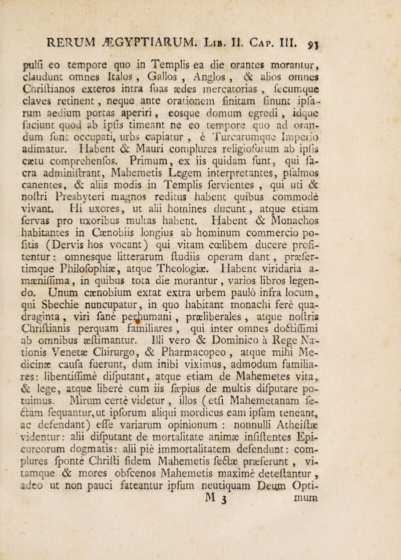 pulli eo tempore quo in Templis ea die orantes morantur, claudunt omnes Italos , Gallos , Anglos , & alios omnes Chriltianos exteros intra fuas sedes mercatorias , fecumque claves retinent, neque ante orationem finitam finunt ipfia- rum aedium porcas aperiri, eosque domum egredi , idque faciunt quod ab i piis timeant ne eo tempore quo ad oran¬ dum fune occupati, urbs capiatur , e Turcarumque Imperio adimatur. Habent & Mauri complures religioforum ah ipiis esetu comprehenfos. Primum, ex iis quidam funt, qui fa- cra adminifaant, Mahemetis Legem interpretantes, plalmos canentes, & aliis modis in Templis fervientes , qui uti & noltri Presbyteri magnos reditus habent quibus commode vivant. Hi uxores, ut alii homines ducunt, atque etiam fervas pro uxoribus multas habent. Habent & Monachos habitantes in Coenobiis longius ab hominum commercio po¬ litis (Dervis hos vocant) qui vitam coelibem ducere profi¬ tentur : omnesque litterarum {ludiis operam dant , prsefer- timque Philofophise, atque Theologise. Habent viridaria a- maeniffima, in quibus tota die morantur, varios libros legen¬ do. Unum coenobium extat extra urbem paulo infra locum, qui Sbechie nuncupatur, in quo habitant monachi fere qua¬ draginta , viri fane pedium ani, pradiberales , atque noltris Chriftianis perquam familiares , qui inter omnes doftiffimi ab omnibus seilimantur. Illi vero & Dominico a Rege Na¬ tionis Venetae Chirurgo, & Pharmacopeo , atque mihi Me¬ dicinae caufa fuerunt, dum inibi viximus, admodum familia¬ res: libentifiime difputant, atque etiam de Mahemetes vita, lege, atque libere cum iis fepius de multis difputare po¬ tuimus. Mirum certe videtur , illos ( etfi Mahemetanam fe- ftam fequantur,ut ipforum aliqui mordicus eam ipfam teneant, ac defendant) effe variarum opinionum : nonnulli Atheiflse videntur: alii difputant de mortalitate animas infifientes Epi¬ cureorum dogmatis: alii pie immortalitatem defendunt: com¬ plures fponte Chrilli fidem Mahemetis feftx proferunt , vi¬ tamque & mores obfcenos Mahemetis maxime deteflantur 9 adeo ut non pauci fateantur ipfum neutiquam Deum Opti- M 3 tuum
