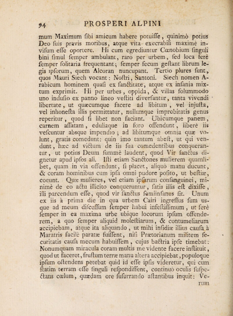 mum Maximum fibi amicum habere potuiffe, quinimo potius Deo fuis pravis moribus, atque vita- execrabili maxime in- vifum effe oportere. Hi cum egrediuntur Coenobium finguli bini fimul femper ambulant, raro per urbem, fed loca tere femper folitaria frequentant^ femper fecum geftant librum le¬ gis ipforum, quem Alcoran nuncupant. Tertio plures funt^ quos Mauri Siech vocant: Noflri, Santoni. Siech nomen A- rabicum hominem quafi ex fan&itate, atque ex infania mix¬ tum exprimit. Hi per urbes, oppida, & villas folummodo uno indufio ex panno lineo vertici diverfantur, tanta vivendi libertate, ut quaecumque facere ad libitum , vel injurta, vel inhonerta illis permittatur, nullumque improbitatis genus reperitur , quod fi libet non faciant. Ubicumque panem, carnem affatam, eduliaque in foro offendunt, libere iis vefcuntur absque impendio ; ad libitumque omnia quae vo¬ lunt, gratis comedunt: quin imo tantum abeft, ut qui ven¬ dunt , haec ad vi6tum de iis fua comedentibus conqueran¬ tur, ut potius Deum fumme laudent, quod Vir fan6tus di¬ gnetur apud ipfos ali. Illi etiam San&ones mulierem quamli¬ bet, quam in via offendunt, fi placet, aliquo manu ducunt, & coram hominibus cum ipfa omni pudore pofito, ut beftiae, coeunt. Quae mulieres, vel etiam ipferum confanguinei, mi¬ nime de eo a61u illicito conqueruntur, fatis illis eil dixiffe , illi parcendum effe, quod vir fan&us femiinfanus fit. Unum ex iis a prima die in qua urbem Cairi ingreffus fum us¬ que ad meum difccffum femper habui infeftiffimum , ut fere femper in ea maxima urbe ubique locorum ipfum offende¬ rem, a quo femper aliquid molef liarutn, & contumeliarum accipiebam, atque ita aliquando , ut mihi infidiae illius caufa a Maratris facile paratae fuiffent, nifl Praetorianum militem fe- curitatis caufa mecum habuiffem , cujus baftria ipfe timebat: Nonumquam miracula coram multis me vidente facere inflituit, quod ut faceret, fruftum terrae manu altera accipiebat, populoque ipfum ortendens petebat quid id effe ipfis videretur, qui cum rtatim terram effe finguli refpondiffent, continuo oculis fufpe- ftans cotium, quaedam ore fufurrando artantibus inquit: Ve¬ rum