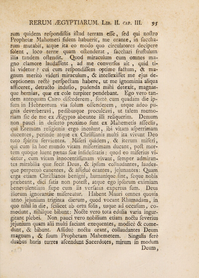 rum quidem refpondiftis iftnd terram efle, fed qui noflro Prophette Mahometi fidem habuerit, me orante, in faccha- rum mutabit, atque ita eo modo quo circulatores decipere folent , loco terrae quam offenderat , facchari fruffulum illis tandem offendit. Quod miraculum cum omnes ma¬ gno clamore laudaffent , ad me converfus ait , quid ti¬ bi videtur P cui cum reipondiflem optime fa£fum, <& ma¬ gnum merito videri miraculum, & intellexiflet me ejus de¬ ceptionem refte perfpeflam habere, ut me ignominia aliqua afficeret, detraflo indufio, pudenda mihi detexit, magnas- que hernias, quae ex cole turpiter pendebant. Ego vero tan¬ dem antequam Cairo difcederem, forte cum quadam die ip- fum in Hebraeorum via folum offenderem , usque adeo pu¬ gnis deverberavi, pedibusque proculcavi, ut talem memo¬ riam fic de me ex /Egypto abeunte illi reliquerim. Demum non pauci in deferto proximo funt ex Mahemetis afleclis, qui Eremum religionis ergo incolunt, ibi vitam aiperrimam ducentes, perinde atque ex Chriftianis multi ita vivunt Deo toto fpiritu fervientes. Miferi quidem, <k iterum miferi, qui cum in hoc mundo vitam miferrimam ducant, polt mor¬ tem quoque luent poenas fuae infidelitatis : quod eo miferius vi¬ detur, cum vitam innocentiffimam vivant, femper admiran- tes mirabilia quse fecit Deus, & ipfum collaudantes, laudes¬ que perpetuo canentes, & affidue orantes, jejunantes: Quam erga etiam Chriifianos benigni, humanique fmt, feque nobis prsfbeant, dici fatis non potefl, atque ego ipforum eximiam benevolentiam fsepe cum iis verfatus expertus fum. Deus iliorum ignoranda mifereatur. Habent Mauri omnes quovis anno jejunium triginta dierum, quod vocant Rhamadam, in quo nihil in die, fcilicet ab ortu Dolis, usque ad occafum, co¬ medunt, nihilque bibunt: Nocfe vero tota edulia varia ingur¬ gitant plebei. Non pauci vero nobilium etiam no£tu feverius jejunium quam alii multi faciant exequentes, modice & come¬ dunt, & bibunt. Affidue no£fu orant, collaudantes Deum magnum, & fuum Prophetam Mahemetem. Singulis fere duabus horis turres afeendunt Sacerdotes, mirum in modum Deum,
