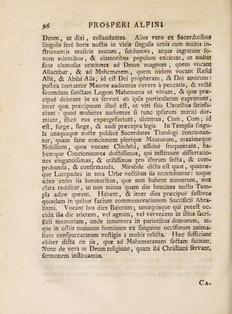Deum, ut dixi, collaudantes. Alius vero ex Sacerdotibus fingulis fere horis noftis in vicis fingulis urbis cum multis in- flr umentis muficis mutum , furdumve, atque ingratum fo¬ rium edentibus, & clamoribus populum excitant, ut audiat fuas clamofas orationes ad Deum magnum , quem vocant Allacubar , & ad Mahemetem, quem itidem vocant Reful Alia, & Abibi Alia, id eft Dei prophetam, & Dei amicum: podea hortantur Mauros audientes cavere a peccatis, & refte fecundum fandiam Legem Mahemetis ut vivant, & quae prae¬ cipue debeant in ea fervari ab ipfis particulatim exprimunt, inter quae, praecipuum illud eft, ut viri fuis Uxoribus fatisfa- ciant :'quod mulieres audientes fi tunc ipfarum mariti dor¬ miant, illico eos expergefaciunt, dicentes, Com , Com; id eft, furge, furge, & audi praecepta legis. In Templis fingu- la unaquaque nodte publice Sacerdotes Theologi concionan- tur, quam fane concionem plerique Maurorum, maximeque Nobilium, quos vocant Chiclebi, affidue frequentant, ha- bentque Concionatores dodlifiimos, qui inftituunt diftertatio- nes elegantifiimas, & utilifiimas pro illorum fedla, & com¬ probanda , & confirmanda. Mirabile didtu eft quot, quantae- que Lampades in tota Urbe nodlihus iis accenduntur: usque adeo enim iis luminaribus, quae non habent numerum, nox clara redditur, ut non minus quam die homines nodtu Tem¬ pla adire queant. Habent, & inter dies praecipue feftivos quosdam in quibus faciunt commemorationem Sacrificii Abra- hami. Vocant hos dies Baieram; unusquisque qui poteft oc¬ cidit ilk die arietem, vel agnum, vel vervecem in illius facri- ficii memoriam, unde innumera in parietibus domorum, at¬ que in odiis manuum hominum ex fanguine occiforum anima¬ lium confpurcatarum veftigia a multis relifta. Haec fufficiant obiter difila de iis, qux ad Mahemetanam fedtam faciunt. Nunc de vera in Deum religione, quam ibi Chriftiani fervant, fermonem inftituamus. Ca-