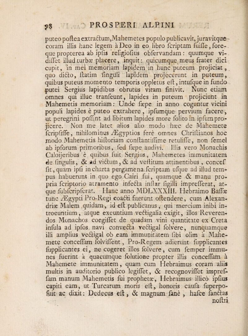 n puteo pofteaextraftum,Mahemetes populo publicavit, juravitqite-* coram illis hanc legem a Deo in eo libro fcriptam fuiffe, fore¬ que propterea ab iplis rellgiofius obfervandam: quumque vi- diflec illud turbae placere, inquit: quicumque meus frater dici cupit, in mei memoriam lapidem in hunc puteum projiciat, quo dido, ilatim ‘fingiili lapidem projecerunt in puteum, quibus puteus momento temporis oppletus eft, intufque in fundo putei Sergius lapidibus obrutus vitam finivit. Nunc etiam omnes qui illuc tranfeunt, lapides in puteum projiciunt in Mahemetis memoriam: Unde fsepe in anno coguntur vicini populi lapides e puteo extrahere, ipfumque pervium facere, ut peregrini pofiint ad libitum lapides more folito in. ipfumpro¬ jicere. Non me latet alios alio modo hscc de Mahemete fcripfifle, nihilominus iEgyptios fere omnes Chriilianos hoc modo Mahemetis. hiiloriam conltanriflime retulifle, non femel ab ipforum primoribus, fed fsepe audivi. Illis vero Monachis Caloijeribus e quibus fuit Sergius, Mahemetes immunitatem de fingulis, & ad vidum5& ad veliitum attinentibus , concef fit , quam ipfi in charta pergamena,fcriptam ufque ad illud tem¬ pus habuerunt in quo ego Gairi fui, quamque & manu pro* pria fcriptorio atramento infeda indar figilli imprefferat, at¬ que fubfcripferat. Hanc anno MDLXXXIII. Hebraimo Baffx tunc PEgypti Pro-Regi coadd fuerunt oftendere, cum Alexan¬ drine Malem quidam , id eft publicanus, qui mercium inibi in¬ troeuntium, atque exeuntium vedigalia exigit, illos Reveren*» dos Monachos coegilTet de quadam vini quantitate ex Creta infula ad ipfos, navi conveda vedigal folvere, nunquamque illi amplius vedigal ob eam immunitatem fibi olim a Mahe- mete conceffam folvifient, Pro-Regem adierunt fupplicantes fupplicantes ei, ne cogeret illos folvere, cum femper immu- nes fuerint a quacumque folutione propter illis concedam a Mahemete immunitatem, quam cum Hebraimus coram/aliis multis in auditorio publico legiflet, & recognoviflet impref- fam manum Mahemetis fui propheta, Hebraimus illico ipfius capiti eam, ut Turearum moris elt, honoris caufa fuperpo- fiiit ac dixit; Dedecus elt, & magnum fane , hafce fandas noftri