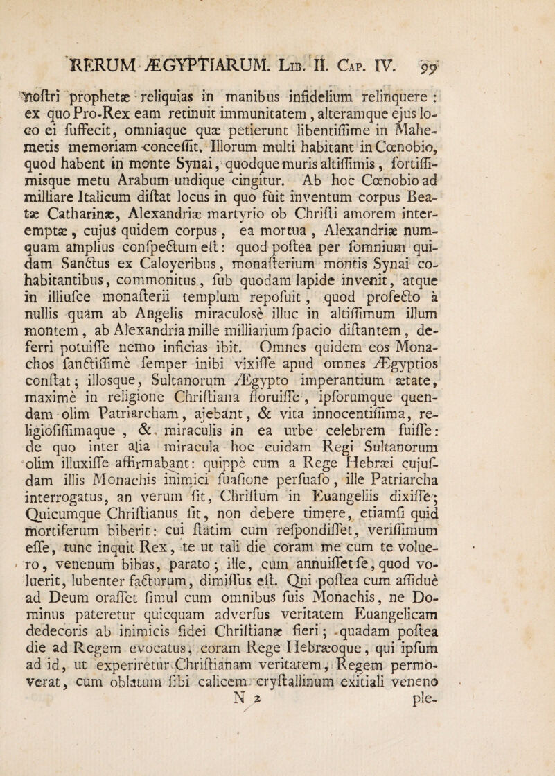Hoflri prophetae reliquias in manibus infidelium relinquere: ex quo Pro-Rex eam retinuit immunitatem , alteramque ejus lo¬ co ei fuffecit, omniaque quae petierunt libentiflime in Mahe- metis memoriam concedit. Illorum multi habitant in Canobio, quod habent in monte Synai, quodque muris altifiimis, fortiffi- misque metu Arabum undique cingitur. Ab hoc Coenobio ad milliare Italicum didat locus in quo fuit inventum corpus Bea- tx Catharinse, Alexandrise martyrio ob Chridi amorem inter¬ emptae , cujus quidem corpus, ea mortua , Alexandrise nuin¬ quam amplius confpeftum ed: quod podea per fomnium qui¬ dam San6tus ex Caloyeribus, monafterium montis Synai co¬ habitantibus, commonitus, fub quodam lapide invenit, atque in illiufce monaderii templum repofuit, quod profe6io a nullis quam ab Angelis miraculose illuc in altiffimum illum montem, ab Alexandriamille milliariumfpacio didantem, de¬ ferri potuifle nemo inficias ibit. Omnes quidem eos Mona¬ chos fan&ifiime femper inibi vixifle apud omnes /Egyptios condat; illosque, Sultanorum ^Bgypto imperantium setate, maxime in religione Chridiana doruifie , ipforumque quen- dam olim Patriarcham, ajebant, & vita innocentifiima, re¬ ligio fifiimaqu e , &, miraculis in ea urbe celebrem fuifle: de quo inter a]ia miracula hoc cuidam Regi Sultanorum olim illuxifTe affirmabant: quippe cum a Rege Hebrsei cujud dam illis Monachis inimici fuafione perfuafo, ille Patriarcha interrogatus, an verum fit, Chridum in Euangeliis dixifle; Quicumque Chridianus iit, non debere timere, etiamfi quid mortiferum biberit : cui ftatim cum refpondiflet, veriflimum ede, tunc inquit Rex, te ut tali die coram me cum te volue¬ ro, venenum bibas, parato; ille, cum annuifiet fe, quod vo¬ luerit, lubenter fadlurum, dimidiis eft. Qui podea cum affidue ad Deum orafTet fimul cum omnibus fuis Monachis, ne Do¬ minus pateretur quicquam adverfus veritatem Euangelicam dedecoris ab inimicis fidei Chridiame fieri; quadam podea die ad Regem evocatus, coram Rege Hebrseoque, qui ipfum ad id, ut experiretur Chridianam veritatem, Regem permo¬ verat, cum oblatum (Ibi calicem crydallinum exitiali veneno N z ple-