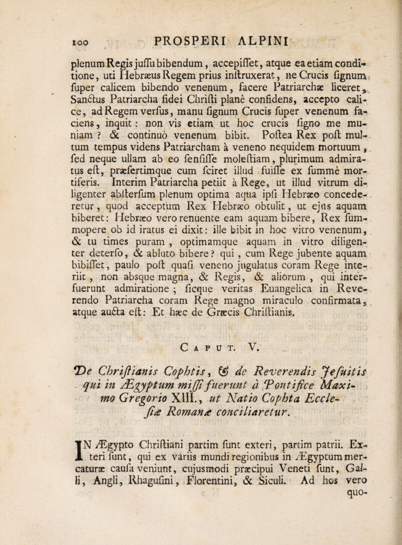 plenum Regis juflu bibendum, accepiffet, atque ea etiam condi¬ tione, uti Hebraeus Regem prius inltruxerat, ne Crucis Agnum , fuper calicem bibendo venenum, facere Patriarchae liceret * Sandlus Patriarcha fidei Chrifti plane confidens, accepto cali¬ ce , ad Regem verfus, manu fignum Crucis fuper venenum fa¬ ciens , inquit: non vis etiam ut hoc crucis ligno me mu¬ niam ? & continuo venenum bibit. Poftea Rex poft mul¬ tum tempus videns Patriarcham a veneno nequidem mortuum , fed neque uliam ab eo fenfifie moleftiam, plurimum admira¬ tus eft, pracfertimque cum fciret illud fuifle ex fumme mor¬ tiferis. Interim Patriarcha petiit a Rege, ut illud vitrum di¬ ligenter abfterfum plenum optima aqua ipfi Hebraeo concede-. retur, quod acceptum Rex Hebraeo obtulit, ut ejus aquam biberet: Hebraeo vero renuente eam aquam bibere, Rex fum- mopere ob id iratus ei dixit: ille bibit in hoc vitro venenum, & tu times puram , optimamque aquam in vitro diligen¬ ter deterfo, & abluto bibere? qui , cum Rege jubente aquam bibiflet, paulo poli quali veneno jugulatus coram Rege inte¬ riit , non absque magna, & Regis, & aliorum , qui inter¬ fuerunt admiratione ; ficque veritas Euangelica in Reve¬ rendo Patriarcha coram Rege magno miraculo confirmata, atque auSla eft: Et haec de Graecis Chriftianis. C A P U T. V. *De ChriJUanis Cophtis, & de Reverendis Jefuitis qui in ALgyptum mifft fuerunt a Tontiftce Maxi¬ mo Gregor io XIII., ut Natio Cophta Eccle- Ji£ Romana conciliaretur. IN /Egypto Chriftiani partim funt exteri, partim patrii. Ex¬ teri funt, qui ex variis mundi regionibus in /Egyptum mer¬ caturae caufa veniunt, cujusmodi praecipui Veneti funt, Gal¬ li, Angli, Rhagufini, Florentini, & Siculi. Ad hos vero quo-