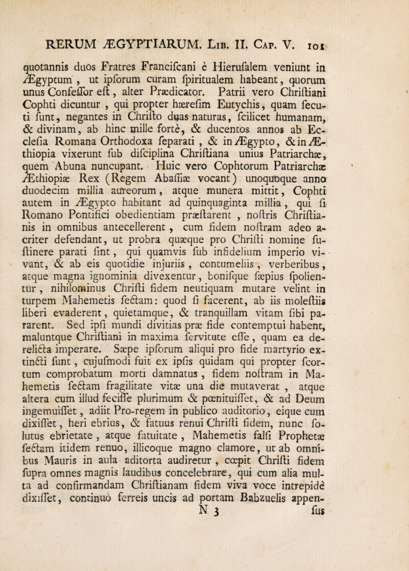 quotannis duos Fratres Francifcani e Hierufalem veniunt in iEgyptum , ut ipforum curam fpiritualem habeant, quorum unus Confeflbr eft , alter Praedicator. Patrii vero Chrifliani Gophti dicuntur , qui propter haerefim Eutychis, quam fecu- ti funt, negantes in Chriflo duas naturas, fcilicet humanam, & divinam, ab hinc mille forte, & ducentos annos ab Ec- clefia Romana Orthodoxa feparati , & in /Egypto, & in JE- thiopia vixerunt fub difciplina Chrifliana unius Patriarchae, quem Abuna nuncupant. Huic vero Cophtorum Patriarchae /Ethiopiae Rex (Regem Abaffiae vocant) unoquoque anno duodecim millia aureorum, atque munera mittit, Cophti autem in /Egypto habitant ad quinquaginta millia , qui fi Romano Pontifici obedientiam praeflarent , noflris Chriftia- nis in omnibus antecellerent , cum fidem noflram adeo a- criter defendant, ut probra quaeque pro Chrifli nomine fu- flinere parati fmt, qui quamvis fub infidelium imperio vi- - vant, & ab eis quotidie injuriis, contumeliis, verberibus, atque magna ignominia divexentur, bonifque faepius fpolien- tur , nihilominus Chrifli fidem neutiquam mutare velint in turpem Mahemetis fedlam: quod fi facerent, ab iis molefliis liberi evaderent, quietamque, & tranquillam vitam fibi pa¬ rarent. Sed ipfi mundi divitias prae fide contemptui habent, maluntque Chrifliani in maxima fervitote effe, quam ea de- relidla imperare. Saepe ipforum aliqui pro fide martyrio ex- tindli funt, cujufmodi fuit ex ipfis quidam qui propter fcor- tum comprobatum morti damnatus , fidem noffram in Ma¬ hemetis fedlam fragilitate vitae una die mutaverat , atque altera cum illud feciffe plurimum & poenituilfet, & ad Deum ingemuiffet, adiit Pro-regem in publico auditorio, eique cum dixiffet, heri ebrius, & fatuus renui Chrifli fidem, nunc fo- lutus ebrietate , atque fatuitate , Mahemetis falli Prophetae fedlam itidem renuo, illicoque magno clamore, ut ab omni¬ bus Mauris in aula aditorta audiretur , coepit Chrifli fidem fupra omnes magnis laudibus concelebrare, qui cum alia mul¬ ta ad confirmandam Chriflianam fidem viva voce intrepide dixiffet, continuo ferreis uncis ad portam Babzuelis appen- N 3 fus >