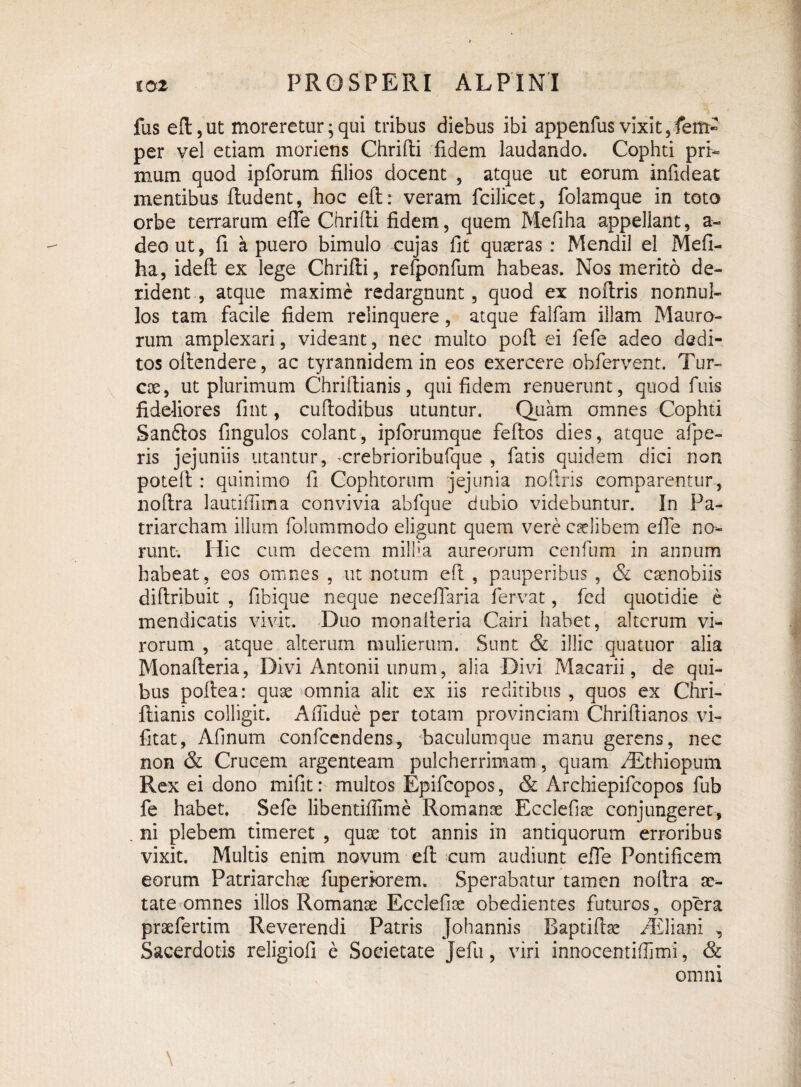 fas eft, ut moreretur; qui tribus diebus ibi appenfusvixit per vel etiam moriens Chrifti fidem laudando. Cophti pri> mum quod ipforum filios docent , atque ut eorum infideat mentibus ftudent, hoc eft: veram fcilicet, folamque in toto orbe terrarum efie Chrifti fidem, quem Mefiha appeliant, a- deout, fi a puero bimulo cujas fit quaeras : Mendil el Mefi¬ ha, ideft ex lege Chrifti, refponfum habeas. Nos merito de¬ rident , atque maxime redarguunt, quod ex noftris nonnul¬ los tam facile fidem relinquere, atque falfam illam Mauro¬ rum amplexari, videant, nec multo poft ei fefe adeo dedi¬ tos oltendere, ac tyrannidem in eos exercere obfervent. Tur¬ eae, ut plurimum Chriftianis, qui fidem renuerunt, quod fuis fideliores fint, cuftodibus utuntur. Quam omnes Cophti Sanftos fingulos colant, ipforumque feftos dies, atque afpe- ris jejuniis utantur, ^crebrioribufque , fatis quidem dici non poteft : quinimo fi Cophtorum jejunia noftris comparentur , noftra lautifiima convivia abfque dubio videbuntur. In Pa¬ triarcham illum folummodo eligunt quem vere caelibem efie no¬ runt-. Hic cum decem millia aureorum cenfium in annum habeat, eos omnes , ut notum eft , pauperibus , & caenobiis diftribuit , fibique neque neceflaria fervat, fed quotidie e mendicatis vivit. Duo monalteria Cairi habet, alterum vi¬ rorum , atque alterum mulierum. Sunt & illic quatuor alia Monafteria, Divi Antonii unum, alia Divi Macarii, de qui¬ bus poftea: quae omnia alit ex iis reditibus , quos ex Chri¬ ftianis colligit. Afiidue per totam provinciam Chriftianos vi- fitat, Afinum confcendens, baculumque manu gerens, nec non & Crucem argenteam pulcherrimam, quam /Ethiopum Rex ei dono mifit: multos Epifcopos, & Archiepifeopos fub fe habet. Sefe libentifiime Romanae Ecclefiae conjungeret, . ni plebem timeret , quae tot annis in antiquorum erroribus vixit. Multis enim novum eft cum audiunt efie Pontificem eorum Patriarchae fuperiorem. Sperabatur tamen noftra ae¬ tate omnes illos Romanae Ecclefioe obedientes futuros, opera praefertim Reverendi Patris Johannis Raptifhe ^Eliani , Sacerdotis religiofi e Societate Jefu, viri innocentiflimi, & omni