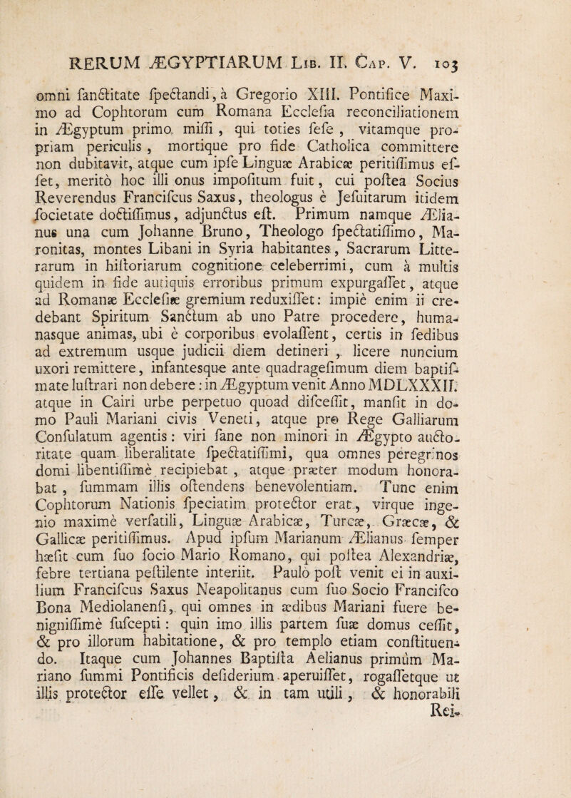 omni fanftitate fpe6tandi,a Gregorio XIII. Pontifice Maxi¬ mo ad Cophtorum cum Romana Ecclefia reconciliationem in /Egyptum primo, milii , qui toties fefe , vitamque pro¬ priam periculis , mortique pro fide Catholica committere non dubitavit, atque cum ipfe Linguae Arabicas peritiflimus ef¬ fiet , merito hoc illi onus impofiitum fuit, cui poftea Socius Reverendus Francifcus Saxus, theologus e Jefiuitarum itidem fiocietate do&ilfimus, adjunftus eft. Primum namque fiElia- nus una cum Johanne Bruno, Theologo fipedtatiffimo, Ma- ronitas, montes Libani in Syria habitantes, Sacrarum Litte¬ rarum in hilloriarum cognitione celeberrimi, cum a multis quidem in fide antiquis erroribus primum expurgaflet, atque ad Romanae Ecclefne gremium reduxiffet: impie enim ii cre¬ debant Spiritum SanSum ab uno Patre procedere, huma- nasque animas, ubi e corporibus evolaffent, certis in fiedibus ad extremum usque judicii diem detineri , licere nuncium uxori remittere, infantesque ante quadragefimum diem baptifc mate luftrari non debere: in fiRgyptum venit Anno MDLXXXIL atque in Cairi urbe perpetuo quoad dificefiit, manfit in do¬ mo Pauli Mariani civis Veneti, atque pre Rege Galliarum Confulatum agentis: viri fiane non minori in fiEgypto aufilo- ritate quam liberalitate fipediatifiimi, qua omnes peregrinos domi libentiffime recipiebat , atque praeter modum honora¬ bat , fiummam illis oftendens benevolentiam. Tunc enim Cophtorum Nationis fpeciatim proteftor erat, virque inge¬ nio maxime verfatili, Linguae Arabicae, Tureae-,- Graecae, & Gallicae peritifiimus. Apud ipfium Marianum fiElianus fiemper haefit cum fuo focio Mario Romano, qui poliea Alexandriae, febre tertiana pefitilente interiit. Paulo poli; venit ei in auxi¬ lium Francifcus Saxus Neapolitanus cum fuo Socio Francifco Bona Mediolanenfi, qui omnes in aedibus Mariani fuere be- nigniffime fufeepti: quin imo illis partem fuae domus ceffit, & pro illorum habitatione, & pro templo etiam conftituen- do. Itaque cum Johannes Baptilla Aelianus primiim Ma¬ riano fummi Pontificis defiderium - aperuiflet, rogaffetque ut illis prote&or elfe vellet, & in tam utili, & honorabili Rek