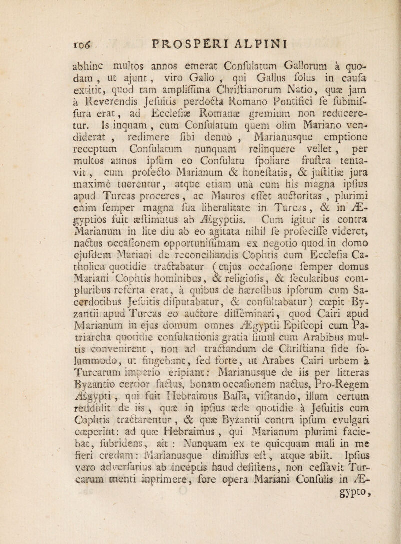 abhinc multos annos emerat Confulatum Gallorum a quo¬ dam , ut ajunt, viro Gallo , qui Gallus folus in caufa excutit, quod tam ampliffima Chriftianorum Natio, quae jam a Reverendis Jefuitis perdofta Romano Pontifici fe fubmif- fura erat, ad EccleGse Romanae gremium non reducere¬ tur. Is inquam , cum Confulatum quem olim Mariano ven¬ diderat , redimere fibi denuo , Marianusque emptione receptum Confulatum nunquam relinquere vellet, per multos annos ipfum eo Confulatu fpollare fruftra tenta- vit , cum profefilo Marianum & honeflatis, & juftitiae jura maxime tuerentur, atque etiam una cum his magna ipfius apud Tureas proceres, ac Mauros eflet auctoritas , plurimi enim femper magna ilia liberalicate in Tureas, & in JE- gyptios fuit seftimatus ab Aegyptiis. Cum igitur is contra Marianum in lite diu ab eo agitata nihil fe profeciffe videret, nablus occafionem opportuniffimam ex negotio quod in domo ejufdem Mariani de reconciliandis Cophtis cum Ecclefia Ca¬ tholica quotidie tradlabatur (cujus occafione femper domus Mariani Cophtis hominibus, & religiofis, & fecularibus com¬ pluribus referta erat, a quibus de hscrefibus ipforum cum Sa¬ cerdotibus Jefuitis- difputabatur, & confultabatur) coepit By¬ zantii apud Tureas eo a udiore diffeminari, quod Cairi apud Marianum in ejus domum omnes fEgyptii Epifcopi cum Pa¬ triarcha quotidie confultationis gratia fimul cum Arabibus mul¬ tis convenirent , non ad tradlandum de Chrilliana fide fo- lummodo, ut fingebant, fed forte, ut Arabes Cairi urbem a Turearum imperio eripiant: Marianusque de iis per litteras Byzantio certior fablus, bonam occafionem nabliis, Pro-Regem /Egypti , qui fuit Hebraimus Balla, vifitando, illum certum reddidit de ifs , quse in ipfius sede quotidie a Jefuitis cum Cophtis tractarentur, & qnrc Byzantii contra ipfum evulgari coeperint: ad quse Hebraimus , qui Marianum plurimi facie¬ bat, fubridens , ait : Nunquam ex te quicquam mali in me fieri credam: Marianusque dimiffus di , atque abiit. Ipfius vero adverfarius ab inceptis haud defiftens, non ceffavit Tur¬ earum menti inprimere, fore opera Mariani Confulis in /E- gypto,