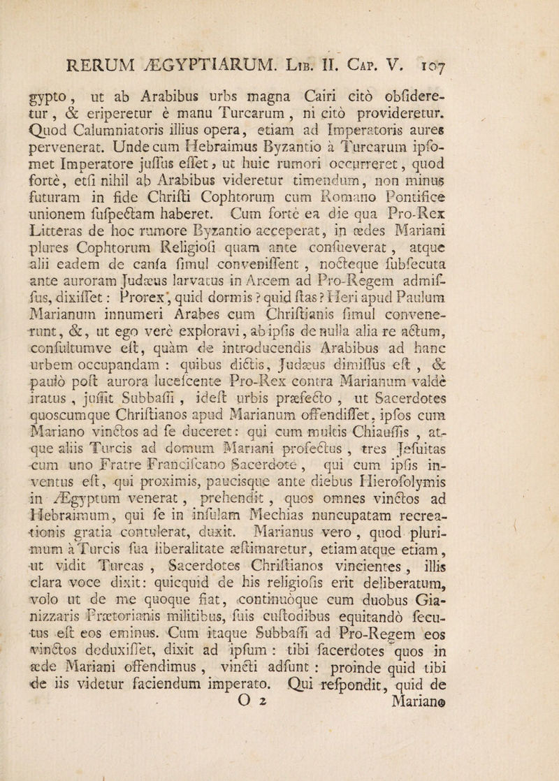 gypto, ut ab Arabibus urbs magna Cairi cito obfidere- tur , & eriperetur e manu Turearum , ni cito provideretur. Quod Calumniatoris illius opera, etiam ad Imperatoris aures pervenerat. Unde cum Hebraimus Byzantio a Turearum ipfo- met Imperatore juiTus effet 3 ut huic rumori occurreret, quod forte, etfi nihil ab Arabibus videretur timendum, non minus futuram in fide Chrifti Cophtorum cum Romano Pontifice unionem fufpedlam haberet. Cum forte ea die qua Pro-Rex Litteras de hoc rumore Byzantio acceperat, in cedes Mariani plures Cophtorum Religiofi quam ante confueverat , atque alii eadem de canfa fimul conveniflent , nofteque fubfecuta ante auroram Judaeus larvatus in Arcem ad Pro-Regem admif- fiis, dixiffet: Prorexquid dormis ? quid flas ? Heri apud Paulum, Marianum innumeri Arabes cum Chriffianis fimul convene¬ runt, &, ut ego vere exploravi, ab ipfis de nulla alia re aclum, con fultum ve eft, quam de introducendis Arabibus ad hanc urbem occupandam : quibus dictis, Judaeus dimiflus eft , & paulo poft aurora Iucelcente Pro-Rex contra Marianum valde iratus , jufiit Stibbafii , ideft urbis praefedlo , ut Sacerdotes quoscumque Chriftianos apud Marianum offendi fiet, ipfos cum Mariano vinclos ad fe duceret: qui cum multis Chiaufiis , at¬ que aliis Tureis ad domum Mariani profeclus , tres Jefuitas cum uno Fratre Francifcano Sacerdote , qui cum ipfis in¬ ventus eft, qui proximis, paucisque ante diebus Hierofolymis in iEgyptu-m venerat, prehendit , quos omnes vinclos ad Hebraimum, qui fe in infulam Mechias nuncupatam recrea¬ tionis gratia contulerat, duxit. Marianus vero , quod pluri¬ mum a Tureis fua liberalitate seflimaretur, etiam atque etiam, ut vidit Tureas , Sacerdotes Chriftianos vincientes , illis clara voce dixit: quicquid de his religiofts erit deliberatum, volo ut de me quoque fiat, continuoque cum duobus Gia- nizzaris Praetorianis militibus, fuis cuftodibus equitando fecu- tus eft eos eminus. Cum itaque Subbafti ad Pro-Regem eos vindlos deduxiffet, dixit ad ipfum : tibi facerdotes quos in sede Mariani offendimus , vincli adfunt : proinde quid tibi de iis videtur faciendum imperato. Qui refpondit, quid de O 2 Marian® i