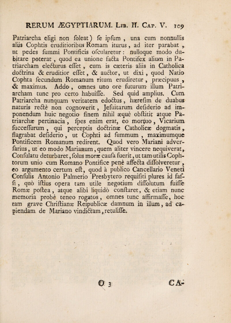 Patriarcha eligi non foleat) fe ipfum , una cum nonnullis aliis Cophtis eruditioribus Romam iturus, ad iter parabat 9 nt pedes fummi Pontificis ofcularetur : nulloque modo du¬ bitare poterat , quod ea unione fafta Pontifex alium in Pa¬ triarcham elefturus- eflet , cum is cteteris aliis in Catholica dodtrina & eruditior eflet, & auctor, ut dixi, quod Natio Cophta fecundum Romanum ritum erudiretur , praecipuus , & maximus, Adda, omnes uno ore futurum illum Patri¬ archam tunc pro certo habuifle. Sed quid amplius. Cum. Patriarcha nunquam veritatem edoftus, haerefim de duabus naturis re6te non cognoverit, Jefuitarum defiderio ad im¬ ponendum huic negotio finem nihil aeque obftitit atque Pa¬ triarchae pertinacia , fpes enim erat, eo mortuo, Vicarium fucceflurum , qui perceptis doftrinae Catholicae dogmatis r flagrabat defiderio , ut Cophti ad fummum , maximumque Pontificem Romanum redirent. Quod vero Mariani adver- farius, ut eo modo Marianum, quem aliter vincere nequiverat, Confulatu deturbaret, folus morse caufa fuerit, ut tam utilis Coph- torum unio cum Romano Pontifice pene afFefta diflblveretur , eo argumento certum eft, quod a publico Cancellario Veneti Confulis Antonio Palmerio Presbytero requifiti plures id faf- fi , quo ifiius opera tam utile negotium diflolutum fuifle Romse poflea , atque alibi liquido conflaret, & etiam nunc memoria probe teneo rogatos, omnes tunc aflirmafle, hoc: tam grave Chriftianae Reipublicse damnum in illum, ad ca¬ piendam de Mariano vindiftam ^retulifle»