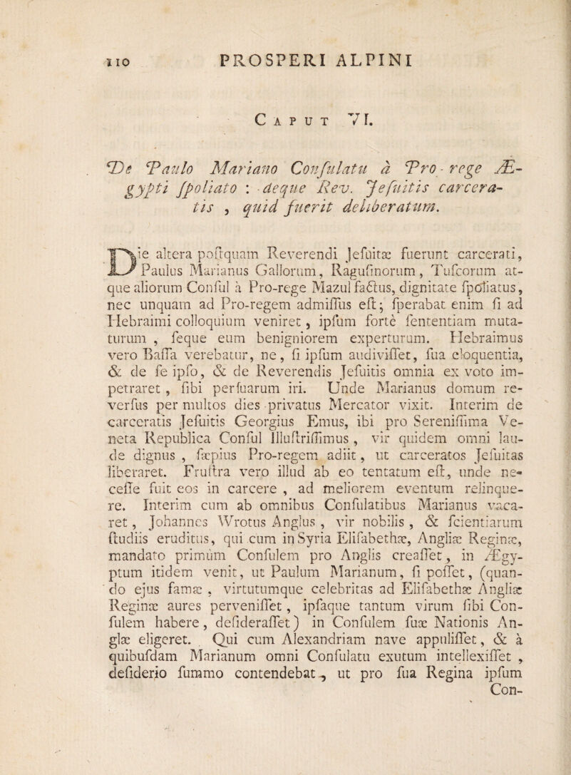Caput VI. *De ‘Paulo Mariano Confutatu d Pro ■ rege j£- gyfti jpoliat o : • de que Rev. J efultis carcera¬ lis , quid fuerit deliberatum. Die altera poflquam Reverendi Jefuitx fuerunt carcera ti, Paulus Marianus Gallorum, Ragufinorum, Tufcorum at¬ que aliorum Conful a Pro-rege Mazul fadlus, dignitate fpoliatus, nec unquam ad Pro-regem admiffus eft; fperabat enim fi ad Hebraimi colloquium veniret 5 ipfum forte fententiam muta¬ turum , feque eum benigniorem experturum. Hebraimus vero Baffa verebatur, ne, fi ipfum audiviffet, fua eloquentia, & de fe ipfo, & de Reverendis Jefuitis omnia ex voto im¬ petraret , fibi perfuarum iri. Unde Marianus domum re- verfus per multos dies privatus Mercator vixit. Interim de carceratis Jefuitis Georgius Emus, ibi pro Sereniflima Ve¬ neta Republica Conful llluflrifiimus , vir quidem omni lau¬ de dignus , faepius Pro-regem adiit, ut carceratos Jefuitas liberaret. Frulira vero illud ab eo tentatum eft, unde ne« cefle fuit eos in carcere , ad meliorem eventum relinque¬ re. Interim cum ab omnibus Confulatibus Marianus vaca¬ ret , Johannes Wrotus Anglus , vir nobilis, & fcientiarum (ludiis eruditus, qui cum in Syria Elifabethae, Anglise Reginae, mandato primum Confulem pro Anglis creaffet, in PEgy- ptum itidem venit, ut Paulum Marianum, fi pollet, (quan¬ do ejus famse , virtutumque celebritas ad Elifabethac Angliae Reginoe aures perveniflet, ipfaque tantum virum fibi Con¬ fulem habere, defideraffet) in Confulem fux Nationis An- glae eligeret. . Qui cum Alexandriani nave appuliflet, & a quibufdam Marianum omni Confulatu exutum intellexiffet , defiderio fummo contendebat ^ ut pro fua Regina ipfum Con-