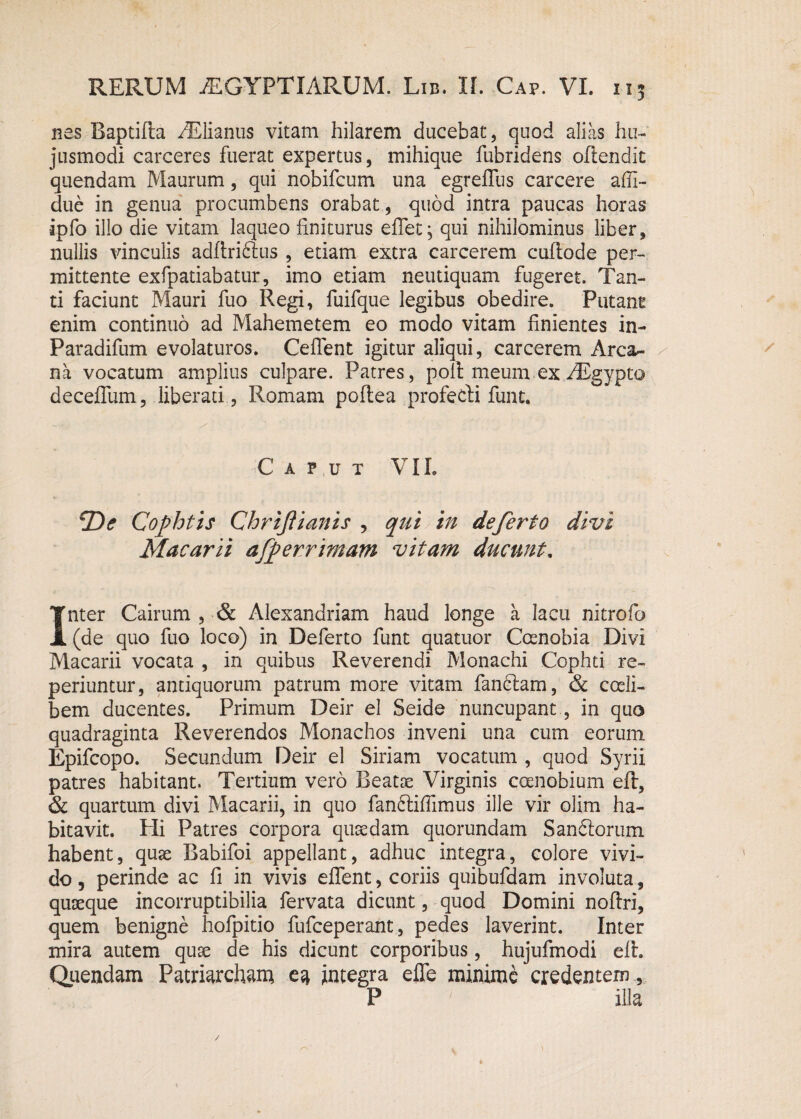 nes Baptifta AElianus vitam hilarem ducebat, quod alias hu¬ jusmodi carceres fuerat expertus, mihique fubridens oftendit quendam Maurum, qui nobifcum una egreflus carcere affi- due in genua procumbens orabat, quod intra paucas horas ipfo illo die vitam laqueo finiturus eflet, qui nihilominus liber , nullis vinculis adftriftus , etiam extra carcerem cufiode per¬ mittente exfpatiabatur, imo etiam neutiquam fugeret. Tan¬ ti faciunt Mauri fuo Regi, fuifque legibus obedire. Putant enim continuo ad Mahemetem eo modo vitam finientes in- Paradifum evolaturos. Ceflent igitur aliqui, carcerem Arca¬ na vocatum amplius culpare. Patres, poit meum ex/Egypto deceffum, liberati , Romam poflea profecti funt. Caput VII. jD<? Cofhtzs Chrijiianis , qui in deferto divi Macarii afp er rimam vitam ducunt. Inter Cairum , & Alexandriam haud longe a lacu nitrofo (de quo fuo loco) in Deferto funt quatuor Coenobia Divi Macarii vocata , in quibus Reverendi Monachi Cophti re- periuntur, antiquorum patrum more vitam fandiam, & coeli- bem ducentes. Primum Deir el Seide nuncupant, in quo quadraginta Reverendos Monachos inveni una cum eorum Epifcopo. Secundum Deir el Siriam vocatum , quod Syrii patres habitant. Tertium vero Beatae Virginis coenobium eft, & quartum divi Macarii, in quo fanftifiimus ille vir olim ha¬ bitavit. Hi Patres corpora quaedam quorundam San6lorum habent, quae Babifoi appellant, adhuc integra, colore vivi¬ do , perinde ac fi in vivis effent, coriis quibufdam involuta, quaeque incorruptibilia fervata dicunt, quod Domini noftri, quem benigne hofpitio fufceperant, pedes laverint. Inter mira autem quae de his dicunt corporibus, hujufmodi elt. Quendam Patriarcham ea integra efle minime credentem , P illa