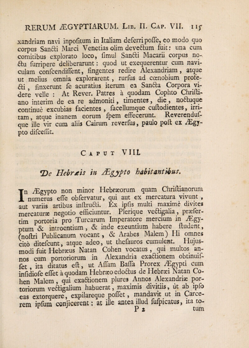 xandriam navi inpofitum in Italiam deferri polle, eo modo quo corpus Sancti Marci Venetias olim deveCtum fuit: una cum comitibus explorato loco, fimul SanCti Macarii corpus no- £tu furripere deliberarunt: quod ut exequerentur cum navi¬ culam conlcendiffent, fingentes redire Alexandriani, atque ut melius omnia explorarent , rurfus ad coenobium profe- 6ti, finxerunt fe acuratius iterum ea Sancta Corpora vi¬ dere velle : At Rever. Patres a quodam Cophto Chrilti- ano interim de ea re admoniti, timentes, die , nottuque continue excubias facientes , facellumque cuftodientes, irri¬ tam , atque inanem eorum Ipem effecerunt. Reverendul- que ille vir cum aliis Cairum reverfus, paulo polt ex AEgy- pto difceffit. Caput VIIL *De Hebrais in ALgypto habitantibus. In AEgypto non minor Hebrseorum quam ChrilHanorum numerus effe obTervsturj cjui uut ex mercutuiu vivunt 9 aut variis artibus inltrufti. Ex ipfis multi maxime divites mercatura negotio efficiuntur. Plerique vectigalia, prtefer- tim portoria pro Turearum Imperatore mercium in AEgy- ptuvn & introentium, & inde exeuntium habere ftudent, fnoftri Publicanum vocant, & Arabes Malem) Hi omnes cito ditefeunt, atque adeo, ut thefauros cumulent. Hujus¬ modi fuit Hebrseus Natan Cohen vocatus , qui multos an¬ nos cum portoriorum in Alexandria exactionem obtinuii- fet ita ditatus e It, ut Affam Baffa Prorex AEgypti cum infidiofe effet a quodam Hebrseo edoctus de Hebraei Natan Co¬ hen Malem, qui exaftionem plures Annos Alexandrise por¬ toriorum vectigalium habuerat, maximis divitiis, ut ab lpfo eas extorquere, expilareque poffet, mandavit ut in Carce¬ rem ipfura conjicerent: at ille antea illud fufpicatus, ita to- P % tum