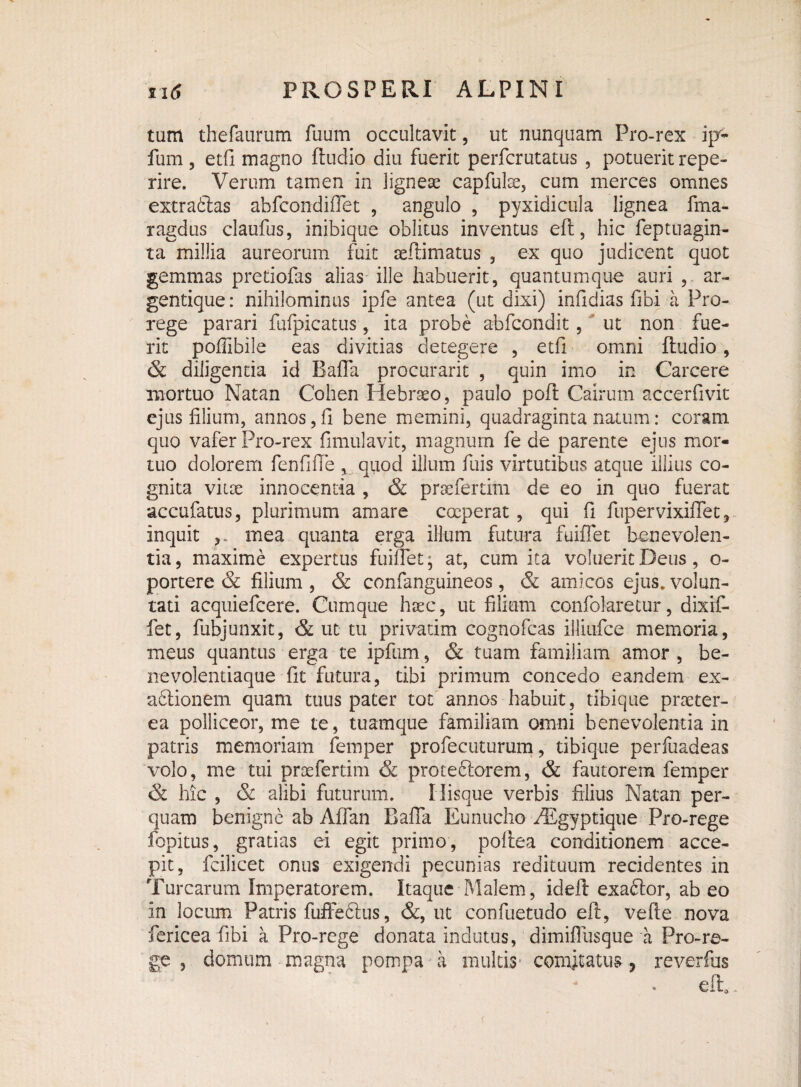 tam thefaurum fuum occultavit, ut nunquam Pro-rex ijy- fum , etfi magno ftudio diu fuerit perfcrutatus , potuerit repe- rire. Verum tamen in lignese capfulse, cum merces omnes extraftas abfcondiffet , angulo , pyxidicula lignea fma- ragdus claufus, inibique oblitus inventus eft, hic feptuagin- ta millia aureorum fuit afflimatus , ex quo judicent quot gemmas pretiofas alias ille habuerit, quantumque auri , ar¬ gentique: nihilominus ipfe antea (ut dixi) infidias fibi a Pro- rege parari fufpicatus, ita probe abfcondit, ut non fue¬ rit poflibile eas divitias detegere , etfi omni ftudio, & diligentia id Bafla procurarit , quin imo in Carcere mortuo Natan Cohen Hebraeo, paulo poft Cairum accerfivit ejus lilium, annos,fi bene memini, quadraginta natum: coram quo vafer Pro-rex fimulavit, magnum fe de parente ejus mor¬ tuo dolorem fenfifTe , quod illum fuis virtutibus atque illius co¬ gnita viioe innocentia , & pracfertim de eo in quo fuerat accufatus, plurimum amare coeperat, qui fi fupervixiflet, inquit ,, mea quanta erga illum futura fuiffet benevolen¬ tia, maxime expertus fuiffet* at, cum ita voluerit Deus, o- portere & filium , & confanguineos, & amicos ejus, volun¬ tati acquiefcere. Cumque hsec, ut filium confokretur, dixif- fet, fubjunxit, & ut tu privatim cognofcas illiufce memoria, meus quantus erga te ipfum, & tuam familiam amor , be¬ nevolentiaque fit futura, tibi primum concedo eandem ex- a&ionem quam tuus pater tot annos habuit, tibique praeter¬ ea polliceor, me te, tuamque familiam omni benevolentia in patris memoriam femper profecuturum, tibique perfuadeas volo, me tui pracfertim & proteftorem, & fautorem femper & hic , & alibi futurum. Ilisque verbis filius Natan per¬ quam benigne ab Aflan Bafla Eunucho PEgyptique Pro-rege fopitus, gratias ei egit primo, poftea conditionem acce¬ pit, fcilicet onus exigendi pecunias redituum recidentes in Turearum Imperatorem. Itaque Malem, ideft exaftor, ab eo in locum Patris fuffeftus, &, ut confuetudo eft, vefte nova fericea fibi a Pro-rege donata indutus, dimifiiisque a Pro-re¬ ge , domum magna pompa a multis comitatus, reverfus eft.
