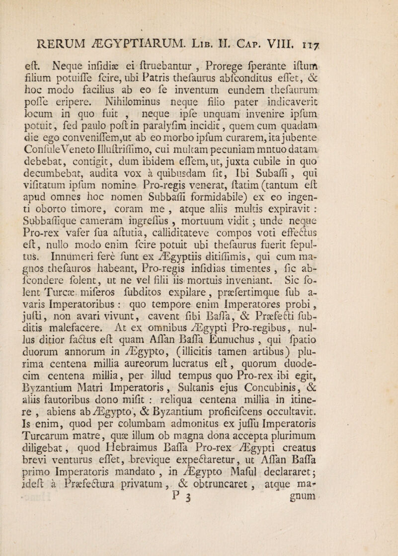 eE. Neque infidise ei Eruebantur , Prorege fperante iEum filium potuiffe fcire, ubi Patris thefauras abfconditus effet, & hoc modo facilius ab eo fe inventum eundem thefaurum polle eripere. Nihilominus neque filio pater indicaverit locum in quo fuit , neque ipfe unquam invenire ipfum potuit, fed paulo poE in paralyfim incidit, quem cum quadam die ego convenifferrqut ab eo morbo ipfum curarem, ita jubente ConfuleVeneto IlluEriffimo, cui multam pecuniam mntuo datam debebat, contigit, dum ibidem effem,ut, juxta cubile in quo decumbebat, audita vox a quibusdam fit, Ibi Subafii , qui vilitatum ipfum nomine Pro-regis venerat, flatim (tantum eE apud omnes hoc nomen Subbafii formidabile) ex eo ingen¬ ti oborto timore, coram me , atque aliis multis expiravit : Subbaflique cameram ingrefius , mortuum vidit j unde neque Pro-rex vafer fua afiutia, caliiditateve compos voti effe&us eE, nullo modo enim fcire potuit ubi thefaurus fuerit fepul- tus. Innumeri fere funt ex AEgypdis ditiffimis, qui cum ma¬ gnos thefauros habeant, Pro-regis infidi as timentes, fic ab- fcondere folent, ut ne vel filii iis mortuis inveniant. Sic fo- lent Turoe* miferos fubditos expilare, praefertimque fub a- varis Imperatoribus : quo tempore enim Imperatores probi, juEi, non avari vivunt, cavent fibi BafTa, & Praefefd fub- ditis malefacere. At ex omnibus AEgypti Pro-regibus, nul¬ lus ditior fabtus eE quam Affan BafTa Eunuchus, qui fpatio duorum annorum in EEgypto, (illicitis tamen artibus) plu¬ rima centena millia aureorum lucratus eE, quorum duode¬ cim centena millia, per illud tempus quo Pro-rex ibi egit, Byzantium Matri Imperatoris, Sultanis ejus Concubinis, & aliis fautoribus dono mifit : reliqua centena millia in itine¬ re , abiens abAEgypto , & Byzantium proficifcens occultavit. Is enim, quod per columbam admonitus ex juffu Imperatoris Turearum matre, quse illum ob magna dona accepta plurimum diligebat, quod Plebraimus BafTa Pro-rex AEgypti creatus brevi venturus effet, .brevique expeblaretur, ut Affan BafTa primo Imperatoris mandato , in AEgypto Maful declararet* ideE a Praefeftura privatum,. & obtruncaret, atque ma* P 3 gnum'