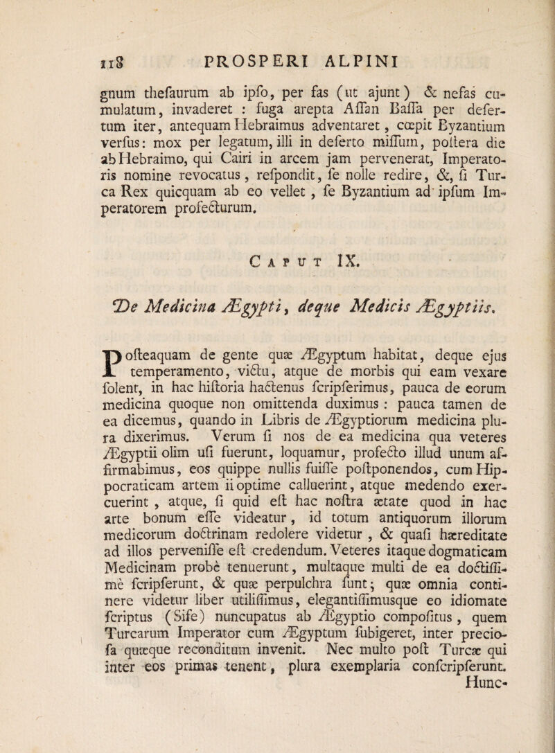 / uS PROSPERI ALPINI gnum thefaurum ab ipfo, per fas (ut ajunt) & nefas cu¬ mulatum, invaderet : fuga arepta Aflan Bafla per defer- tum iter, antequam Hebraimus adventaret, capit Byzantium verfus: mox per legatum, illi in deferto mifluin, poitera die abliebraimo, qui Cairi in arcem jam pervenerat, Imperato¬ ris nomine revocatus, refpondit, fe nolle redire, &, fi Tur¬ ea Rex quicquam ab eo vellet , fe Byzantium ad* ipfum Im¬ peratorem profefturum. Caput IX. T)e Medicina JEgypt'1 > de que Medicis JEgyptiis* Pofteaquam de gente quae iEgyptum habitat, deque ejus temperamento, vidtu, atque de morbis qui eam vexare folent, in hac hiftoria hadtenus fcripferimus, pauca de eorum medicina quoque non omittenda duximus : pauca tamen de ea dicemus, quando in Libris de yEgyptiorum medicina plu¬ ra dixerimus. Verum fi nos de ea medicina qua veteres /Egyptii olim ufi fuerunt, loquamur, profefto illud unum af¬ firmabimus, eos quippe nullis fuifle poflponendos, cumHip- pocraticam artem ii optime calluerint, atque medendo exer¬ cuerint , atque, fi quid efl; hac noftra xtate quod in hac arte bonum eflfe videatur, id totum antiquorum illorum medicorum do6lrinam redolere videtur , & quafi haereditate ad illos pervenilTe efl; credendum. Veteres itaque dogmaticam Medicinam probe tenuerunt, multaque multi de ea do&ifii- me fcripferunt, & quae perpulchra funt; quae omnia conti¬ nere videtur liber utiliffimus, elegantiflimusque eo idiomate feriptus (Sife) nuncupatus ab /Egyptio compofitus , quem Turearum Imperator cum /Egyptum fubigeret, inter precio- fa quaeque reconditum invenit. Nec multo poft Tureae qui inter eos primas tenent, plura exemplaria confcripferunt. Hunc-