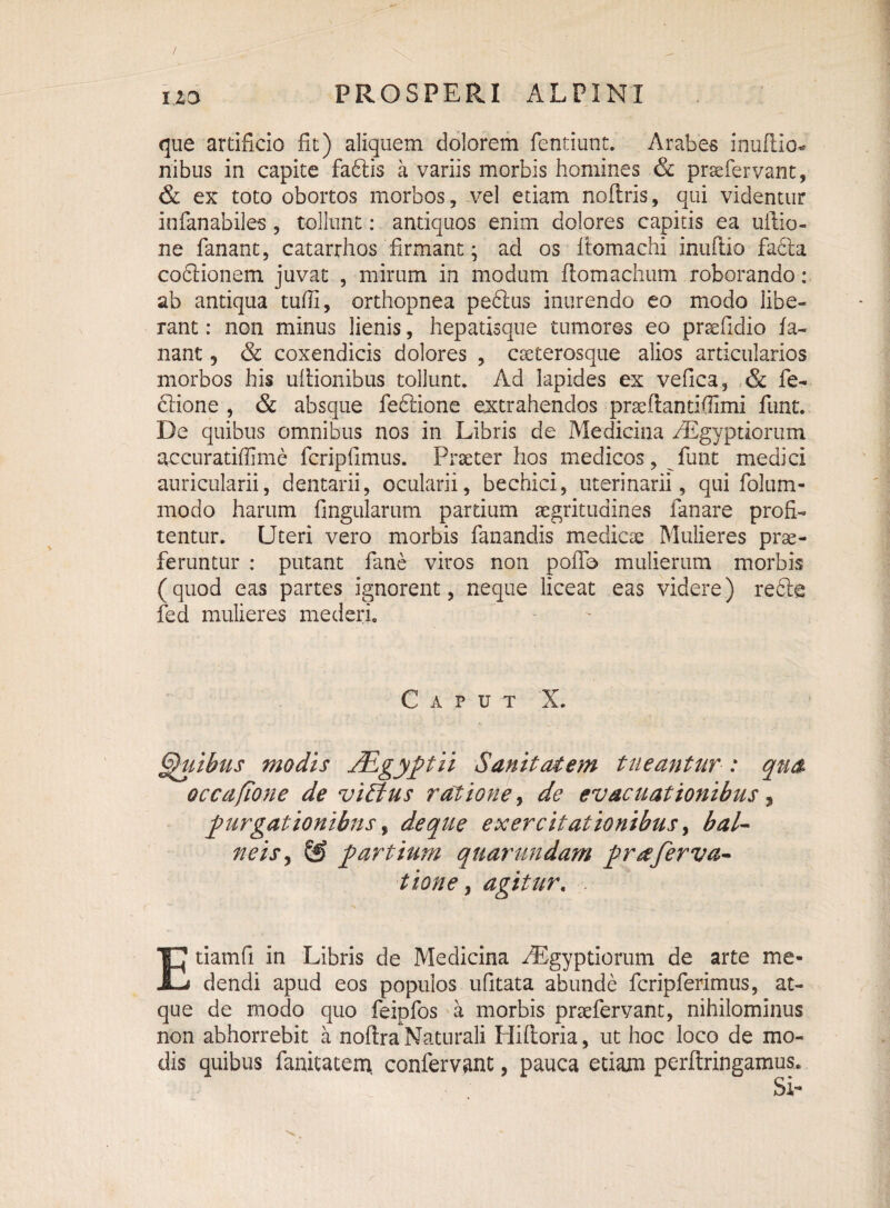 / uo PROSPERI ALPINI que artificio fit) aliquem dolorem fentiunt. Arabes inuftio- nibus in capite faftis a variis morbis homines & praefervant, & ex toto obortos morbos , vel etiam noftris, qui videntur infanabiles, tollunt: antiquos enim dolores capitis ea ultio¬ ne fanant, catarrhos'firmant; ad os ltomachi inuftio facla codtionem juvat , mirum in modum ftomachum roborando: ab antiqua tufii, orthopnea peftus inurendo eo modo libe¬ rant : non minus lienis, hepatisque tumores eo prsefidio fa¬ nant 5 & coxendicis dolores , caeterosque alios articularios morbos his ultionibus tollunt. Ad lapides ex vefica, & fe- dtione , & absque fedtione extrahendos praefiantifilmi funt. De quibus omnibus nos in Libris de Medicina Aegyptiorum accuratiffime fcripfimus. Praeter hos medicos, funt medici auricularii, dentarii, ocularii, bechici, uterinarii, qui folum- modo harum Ungularum partium aegritudines fanare profi¬ tentur. Uteri vero morbis fanandis medicae Mulieres prae¬ feruntur : putant fane viros non poilb mulierum morbis (quod eas partes ignorent, neque liceat eas videre) re£te fed mulieres mederi. Caput X. Quibus modis JEgyptii Sanitatem tueantur : qua occafione de viEfus ratione 9 de evacuationibus, purgationibus, de que exercitationibus, bal¬ neis y & partium quarundam pr a fervo,- tione, agitur. . Etiamfi in Libris de Medicina Aegyptiorum de arte me¬ dendi apud eos populos ufitata abunde fcripferimus, at¬ que de modo quo feipfos a morbis praefervant, nihilominus non abhorrebit a noftra Naturali Hiltoria, ut hoc loco de mo¬ dis quibus fanitatem. confervant, pauca etiam perftringamus* SI-