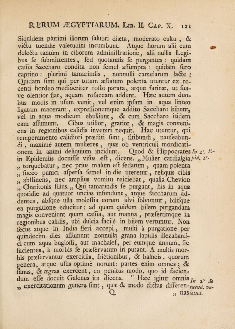 Siquidem plurimi illorum falubri diaeta, moderato cultu , & vi£lu tuendae valetudini incumbunt. Atque horum alii cum delefitu tantum in ciborum admimfiratione, alii nullis Legi¬ bus fe fubmittentes, fed quotannis fe purgantes : quidam cafiia Saccharo condita non femel ailumpta : quidam fero caprino : plurimi tamarindis , nonnulli camelarum !a6te : Quidam funt qui per totam seftatem polenta utuntur ex re¬ centi hordeo mediocriter tofto parata, atque farinae, ut fua- ve olentior fiat, aquam rofaceam addunt. Haec autem duo¬ bus modis in ufum venit, vel enim ipfam in aqua linteo ligatam macerant, expreffionemque addito Saccharo bibunt* vel in aqua modicum ebulliunt, & cum Saccharo itidem eam afiumunt, Cibus utilior, gratior, & magis conveni¬ ens in regionibus calidis inveniri nequit. Hac utuntur, qui temperamento calidiori praediti funt, fitibundi, naufeabun- di, maxime autem mulieres , quae ob ventriculi mordicati¬ onem in animi deliquium incidunt. Quod & Hippocrates In 20. E~ in Epidemiis docuifie vifus eft, dicens. „ Mulier cardialgiai7^. i°- „ torquebatur , nec prius malum elt fedatum , quam polenta „ fizceo punici afperfa femel in die uteretur , reliquis cibis „ abftinens, nec amplius vomitu reiciebat, qualia Chevion „ Charitonis filius. „ Qui tamarindis fe purgant, his in aqua quotidie ad quatuor uncias infundunt, atque faccharum ad¬ dentes , abfque ulla moleftia eorum alvi folvuntur , bilifque ea purgatione educitur: ad quam quidem bilem purgandam magis conveniunt quam cafiia, aut manna , praefertimque in regionibus calidis, ubi dulcia facile in bilem vertuntur. Non fecus atque in India fieri accepi, multi a purgatione per quindecim dies afiumunt nonnulla grana lapidis JBezaharti- ci cum aqua buglofii, aut machalef, per eum que annum, fic facientes * a morbis fe praefervatum iri putant. A multis mor¬ bis prsefervantur exercitiis, friflionibus, & balneis, quorum genera, atque ufus optime norunt: partes enim omnes; & fanas, & aegras exercent, eo penitus modo, quo id facien¬ dum efle docuit Galenus ita dicens. ” Haec igitur omnia ^ 0 ^ „ exercitationum genera funt, quae & modo dictas differen-^^ vam a „ tias letud*