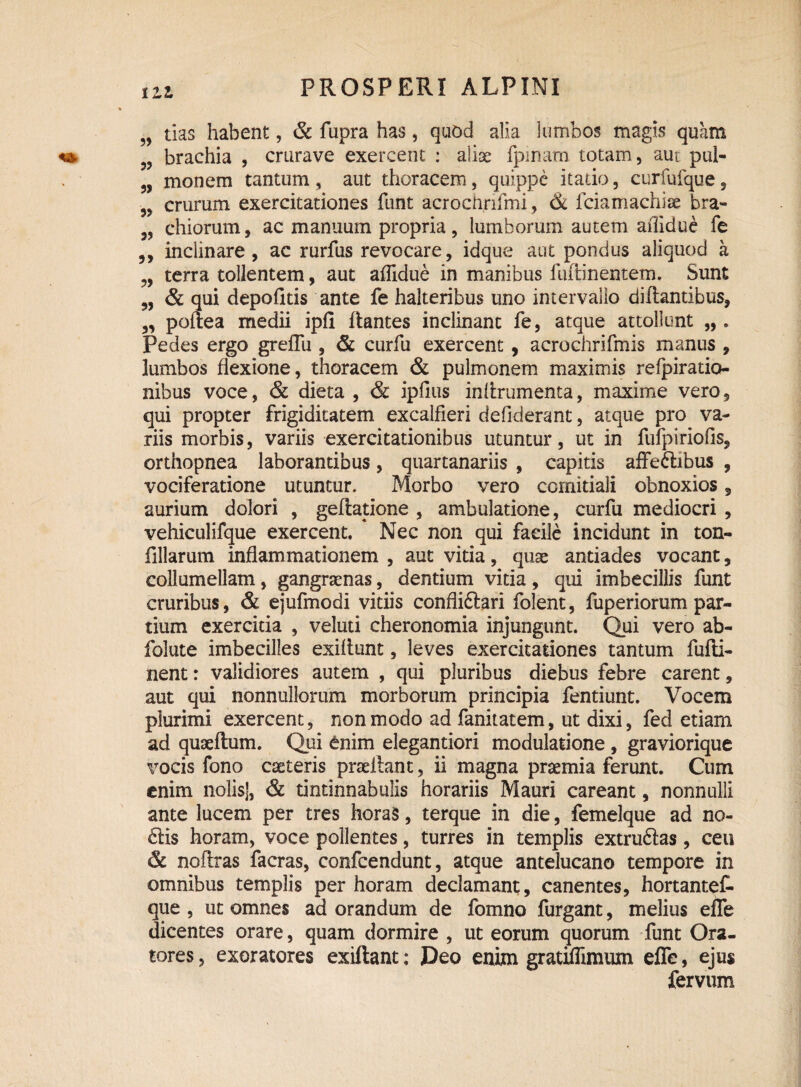 „ tias habent, & fupra has, quod alia lumbos magis quam brachia , crurave exercent : aliae fpinam totam, aut pul- „ monem tantum , aut thoracem, quippe itado, curfufque, „ crurum exercitationes funt acrochrifmi, & fciamachise bra- chiorum, ac manuum propria , lumborum autem afiidue fe inclinare, ac rurfus revocare, idque aut pondus aliquod a „ terra tollentem, aut affidue in manibus fuftinentem. Sunt „ & qui depolitis ante fe halteribus uno intervallo dirtantibus, „ poftea medii ipli liantes inclinant fe, atque attollunt „ . Pedes ergo greflu , & curfu exercent , acrochrifmis manus , lumbos flexione, thoracem & pulmonem maximis refpiratio- nibus voce, & dieta , & iplius inlirumenta, maxime vero, qui propter frigiditatem excalfieri defiderant, atque pro va¬ riis morbis, variis exercitationibus utuntur, ut in fufpiriofis, orthopnea laborantibus, quartanariis , capitis affeftibus , vociferatione utuntur. Morbo vero comitiali obnoxios 5 aurium dolori , geftatione , ambulatione, curfu mediocri , vehiculifque exercent. Nec non qui faeile incidunt in ton- filiarum inflammationem , aut vitia, quae antiades vocant, collumellam, gangraenas, dentium vitia, qui imbecillis funt cruribus, & ejufmodi vitiis confliftari folent, fuperiorum par¬ tium exercitia , veluti cheronomia injungunt. Qui vero ab- folute imbecilles exiltunt, leves exercitationes tantum fufti- nent: validiores autem , qui pluribus diebus febre carent, aut qui nonnullorum morborum principia fentiunt. Vocem plurimi exercent, non modo ad fanitatem, ut dixi, fed etiam ad quaertum. Qui enim elegantiori modulatione , graviorique vocis fono caeteris praellant, ii magna praemia ferunt. Cum enim nolis], & tintinnabulis horariis Mauri careant, nonnulli ante lucem per tres horas, terque in die, femelque ad no¬ ctis horam, voce pollentes, turres in templis extru&as, ceu & noftras facras, confcendunt, atque antelucano tempore in omnibus templis per horam declamant, canentes, hortantef- que , ut omnes ad orandum de fomno furgant, melius efle dicentes orare, quam dormire , ut eorum quorum funt Ora¬ tores, exoratores exiftant; Deo enim gratiflimum efle, ejus fervum