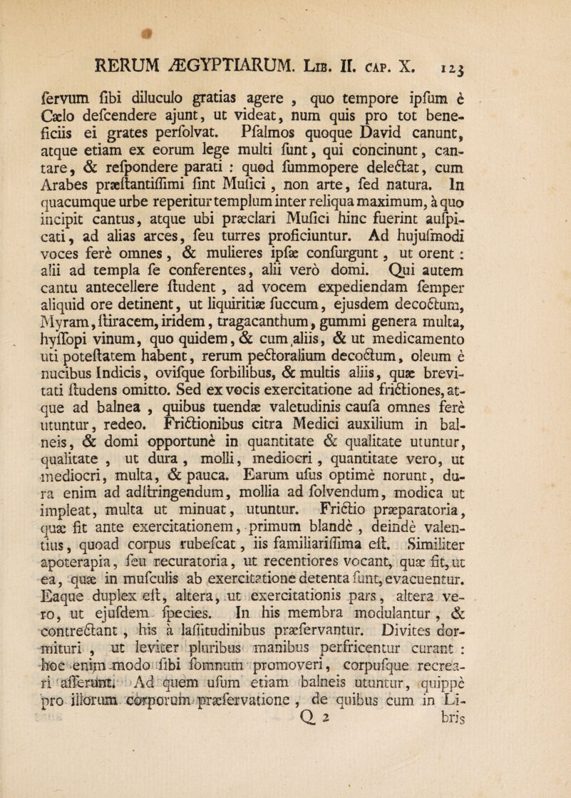 fervum fibi diluculo gratias agere , quo tempore ipfum e Caelo defcendere ajunt, ut videat, num quis pro tot bene*» ficiis ei grates perfolvat. Pfaimos quoque David canunt, atque etiam ex eorum lege multi funt, qui concinunt, can¬ tare , & refpondere parati : quod fummopere deleftat, cum Arabes praeftantiflimi fint Muilci, non arte, fed natura. In quacumque urbe reperitur templum inter reliqua maximum, a quo incipit cantus, atque ubi praeclari Mufici hinc fuerint auipi- cati, ad alias arces, feu turres proficiuntur. Ad hujufmodl voces fere omnes, & mulieres ipfae confurgunt, ut orent: alii ad templa fe conferentes, alii vero domi. Qui autem cantu antecellere Audent , ad vocem expediendam femper aliquid ore detinent, ut liquiritiae fuccum, ejusdem decoftum, Myram,ftiracem,iridem, tragacanthum, gummi genera multa, hyffopi vinum, quo quidem, & cum.aliis, & ut medicamento uti poteftatem habent, rerum pedloralium deco&um, oleum e nucibus Indicis, ovifque forbilibus, & multis aliis, quse brevi- tati ftudens omitto. Sed ex vocis exercitatione ad fri&iones, at¬ que ad balnea , quibus tuendae valetudinis caufa omnes fere utuntur, redeo. Friftionibus citra Medici auxilium in bal¬ neis, & domi opportune in quantitate & qualitate utuntur, qualitate , ut dura, molli, mediocri, quantitate vero, ut mediocri, multa, & pauca. Earum ufus optime norunt, du¬ ra enim ad adfiringendum, mollia ad folvendum, modica ut impleat, multa ut minuat, utuntur. Fri&io praeparatoria, quae fit ante exercitationem, primum blande , deinde valen¬ tius , quoad corpus rubefcat, iis familiariffima elt. Similiter apoterapia, feu recuratoria, ut recentiores vocant, quas fit, ut ea, quse in mufculis ab exercitatione detenta funt, evacuentur. Eaque duplex elt, altera, ut exercitationis pars, altera ve¬ ro, ut ejufdem fpecies. In his membra modulantur , & comre&ant , his a lafiitudinibus praefervantiir. Divites dor¬ mituri , ut leviter pluribus manibus perfricentur curant : hoc enim modo fibi fomnum promoveri, corpufque recrea¬ ri afferent; Ad quem ufum etiam balneis utuntur, quippe pro illorum corporum praefervaiione , de quibus cum in Li- Q 2 bris