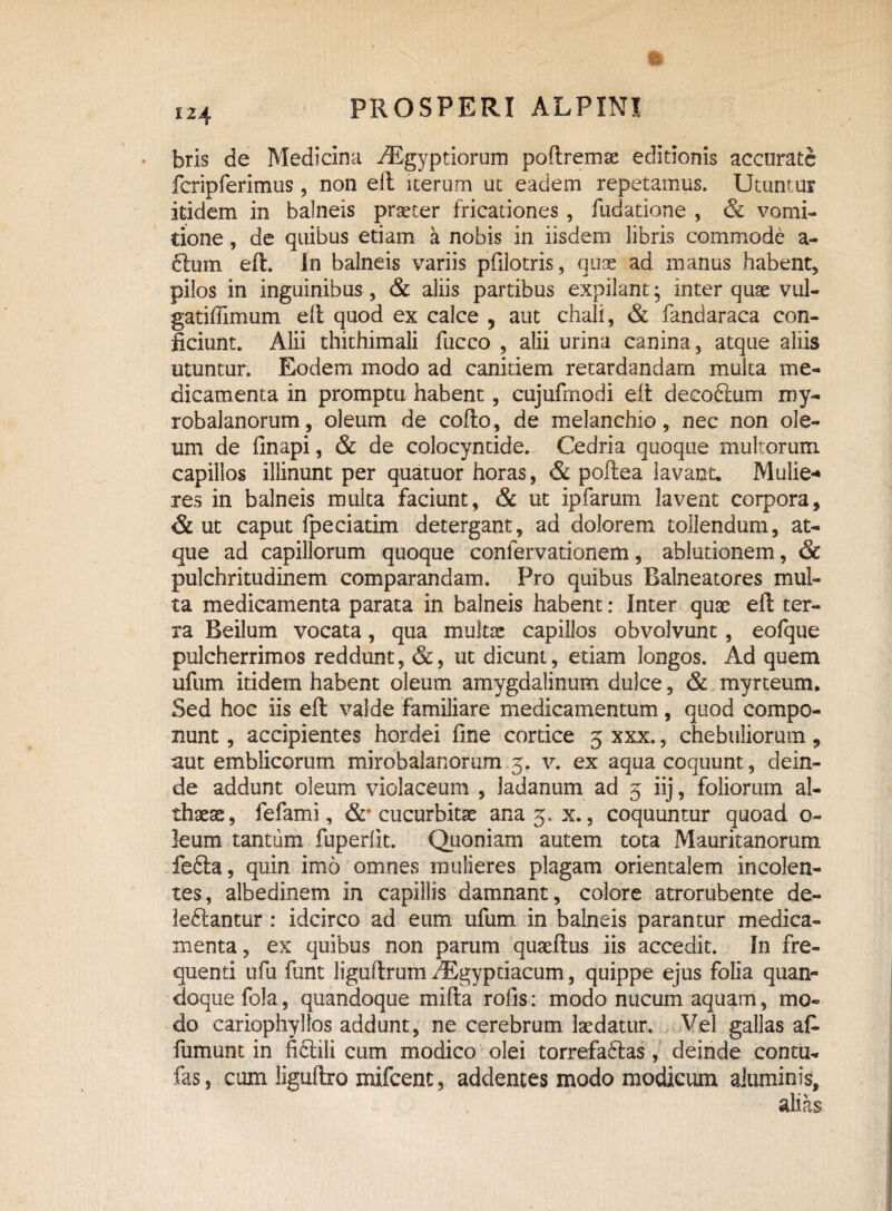 bris de Medicina -^Egyptiorum poftremae editionis accurate fcripferimus , non eft iterum ut eadem repetamus. Utuntur itidem in balneis praeter fricationes , fudatione , & vomi¬ tione , de quibus etiam a nobis in iisdem libris commode a- bum eft. In balneis variis pftlotris, quoe ad manus habent, pilos in inguinibus, & aliis partibus expilant; inter quae vul- gatiffimum eft quod ex calce , aut chali, & fandaraca con¬ ficiunt. Alii thithimali fucco , alii urina canina, atque aliis utuntur. Eodem modo ad canitiem retardandam multa me¬ dicamenta in promptu habent, cujufmodi eft decobum my- robalanorum, oleum de cofto, de melanchio, nec non ole¬ um de finapi, & de colocyntide. Cedria quoque multorum capillos illinunt per quatuor horas, & poftea lavant. Mulie* res in balneis multa faciunt, & ut ipfarum lavent corpora, & ut caput fpeciatim detergant, ad dolorem tollendum, at¬ que ad capillorum quoque confervationem, ablutionem, & pulchritudinem comparandam. Pro quibus Balneatores mul¬ ta medicamenta parata in balneis habent: Inter quae eft ter¬ ra Beilum vocata, qua multae capillos obvolvunt , eofque pulcherrimos reddunt, &, ut dicunt, etiam longos. Ad quem ufum itidem habent oleum amygdalinum dulce, & myre eum. Sed hoc iis eft valde familiare medicamentum, quod compo¬ nunt , accipientes hordei fine cortice 3 xxx., chebuliorum, aut emblicorum mirobalanorum 3. v. ex aqua coquunt, dein¬ de addunt oleum violaceum , ladanum ad 3 iij, foliorum al¬ thaeae, fefami, cucurbitae ana 3. x., coquuntur quoad o- leum tantum fuperiit. Quoniam autem tota Mauritanorum feba, quin imo omnes mulieres plagam orientalem incolen¬ tes, albedinem in capillis damnant, colore atrorubente de¬ lebantur : idcirco ad eum ufum in balneis parantur medica¬ menta, ex quibus non parum quaeftus iis accedit. In fre¬ quenti ufu funt liguftrum /Egyptiacum, quippe ejus folia quan¬ doque fola, quandoque mifta rofis: modo nucum aquam, mo¬ do cariophyltos addunt, ne cerebrum laedatur. Vel gallas afi fumunt in fibili cum modico olei torrefabas, deinde contu- fas, cum liguftro mifcent, addentes modo modicum aluminis, alias