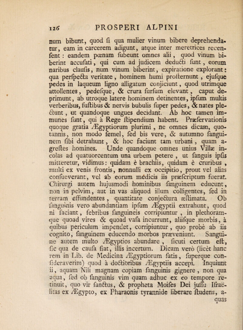 num bibunt, quod fi qua mulier vinum bibere deprehenda- tur, eam in carcerem adigunt, atque inter meretrices recen- fent : eandem poenam fubeunt omnes alii, quod vinum bi¬ berint accufati, qui cum ad judicem dedufti funt, eorum naribus claufis, num vinum biberint, expiracione explorant: qua perfpedta veritate, hominem humi proiternunt, ejufque pedes in laqueum ligno alligatum conjiciunt, quod utrimque attollentes, pedefque, & crura furfum elevant, caput de¬ primunt, ab utroque latere hominem detinentes, ipfum multis verberibus, fuftibus & nervis bubulis fuper pedes, & nates ple- 6iunt, ut quandoque ungues decidant. Ab hoc tamen im- munes funt, qui a Rege ftipendium habent. Praefervationis quoque gratia /Egyptiorum plurimi , ne omnes dicam, quo¬ tannis, non modo femel, fed bis vere, & autumno fangui- nem fibi detrahunt, & hoc faciunt tam urbani, quam a- greftes homines. Unde quandoque omnes unius Villae in¬ colas ad quatuorcentum una urbem petere , ut fanguis ipfis mitteretur, vidimus: quidam e brachiis, quidam e cruribus , multi ex venis frontis, nonnulli ex occipitio, prout vel alias confueverant, vel ab eorum medicis iis praefcriptum fuerat. Chirurgi autem hujusmodi hominibus fanguinein educunt, non in pelvim, aut in vas aliquod illum colligentes, fed in terram effundentes, quantitate conjeftura sfdmata. Ob ianguinis vero abundantiam ipfum /Egyptii extrahunt, quod ni faciant, febribus fanguineis corripiuntur , in plethoram- que quoad vires & quoad vafa incurrunt, aliifque morbis, a quibus periculum impendet, corripiuntur , quo probe ab iis cognito, fanguinem educendo morbos praeveniunt. Sangui¬ ne autem multo ^Egyptios abundare , ficuti certum eli, fic qua de caufa fiat, illis incertum. Dicam vero (licet hanc rem in Lib. de Medicina /Egyptiorum fatis, fuperque con- fideraverim) quod a dodlibribus EEgyptiis accepi. Inquiunt ii, aquam Nili magnam copiam fanguinis gignere, non qua aqua, fed ob fanguinis vim quam adhuc ex eo tempore re¬ tinuit, quo vir fanftus, & propheta Moifes Dei julfu Ifrae- litas ex /Egypto, ex Pharaonis tyrannide liberare ftudens, a- quas