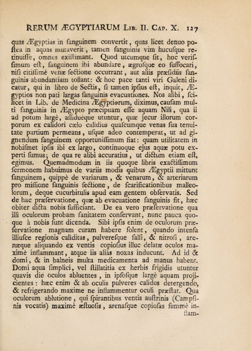 quas AEgyptias in fanguinem convertit, quas licet denuo po- ftea in aquas mutaverit, tamen fanguinis vim hucufque re- tinuiffe, omnes exiftimant. Quod utcumque fit, hoc verit fimum eft, fanguinem ibi abundare, segrofque eo fuffocari, nifi citiflime venae feftione occurrant, aut aliis prxfidiis fan¬ guinis abundantiam tollant: & hoc pace tanti viri Galeni di¬ catur, qui in libro de Seftis, fi tamen ipfius eft, inquit, AR- gyptios non pati largas fanguinis evacuationes. Nos alibi, fci- licet in Lib. de Medicina AEgyptiorum, diximus, caufam mul¬ ti fanguinis in AEgypto praecipuam efle aquam Nili, qua ii ad potum large, afiidueque utuntur, quae jecur illorum cor¬ porum ex calidori caelo calidius quafcumque venas fua tenui¬ tate partium permeans, ufque adeo contemperat, ut ad gi¬ gnendum fanguinem opportuniflimum fiat: quam utilitatem in nobifmet ipfis ibi ex largo, cominuoque ejus aquae potu ex¬ perti fumus; de qua re alibi accuratius, ut diftum etiam eft, egimus. Quemadmodum in iis quoque libris exaftifiimum ferimonem habuimus de variis modis quibus AEgyptii mittunt fanguinem, quippe de variarum, & venarum, & arteriarum pro miffione fanguinis fe&ione, de fcarificationibus malleo¬ lorum , deque cucurbitulis apud eam gentem obfervatis. Sed de hac praefervatione, quae ab evacuatione fanguinis fit, haec obiter difita nobis fufficiant. De ea vero praefervatione qua illi oculorum probam fanitatem confervant, nunc pauca quo¬ que a nobis funt dicenda. Sibi ipfis enim de oculorum prse- fervatione magnam curam habere folent, quando intenfa illiufce regionis caliditas, pulverefque falli, & nitrofi , are- nseque aliquando ex ventis copiofius illuc delatae oculos ma¬ xime inflammant, atque iis alias noxas inducunt. Ad id & domi, & in balneis multa medicamenta ad manus habent. Domi aqua fimplici, vel ftillatitia ex herbis frigidis utuntur quavis die oculos abluentes , in ipfofque large aquam proji¬ cientes : haec enim & ab oculis pulveres calidos detergendo, & refrigerando maxime ne inflammentur oculi praeftat. Qua oculorum ablutione , qui fpirantibus ventis auftrinis (Campfi¬ nis vocatis) maxime aeftuofis, arenafque copiofas fuxnme in- flam-