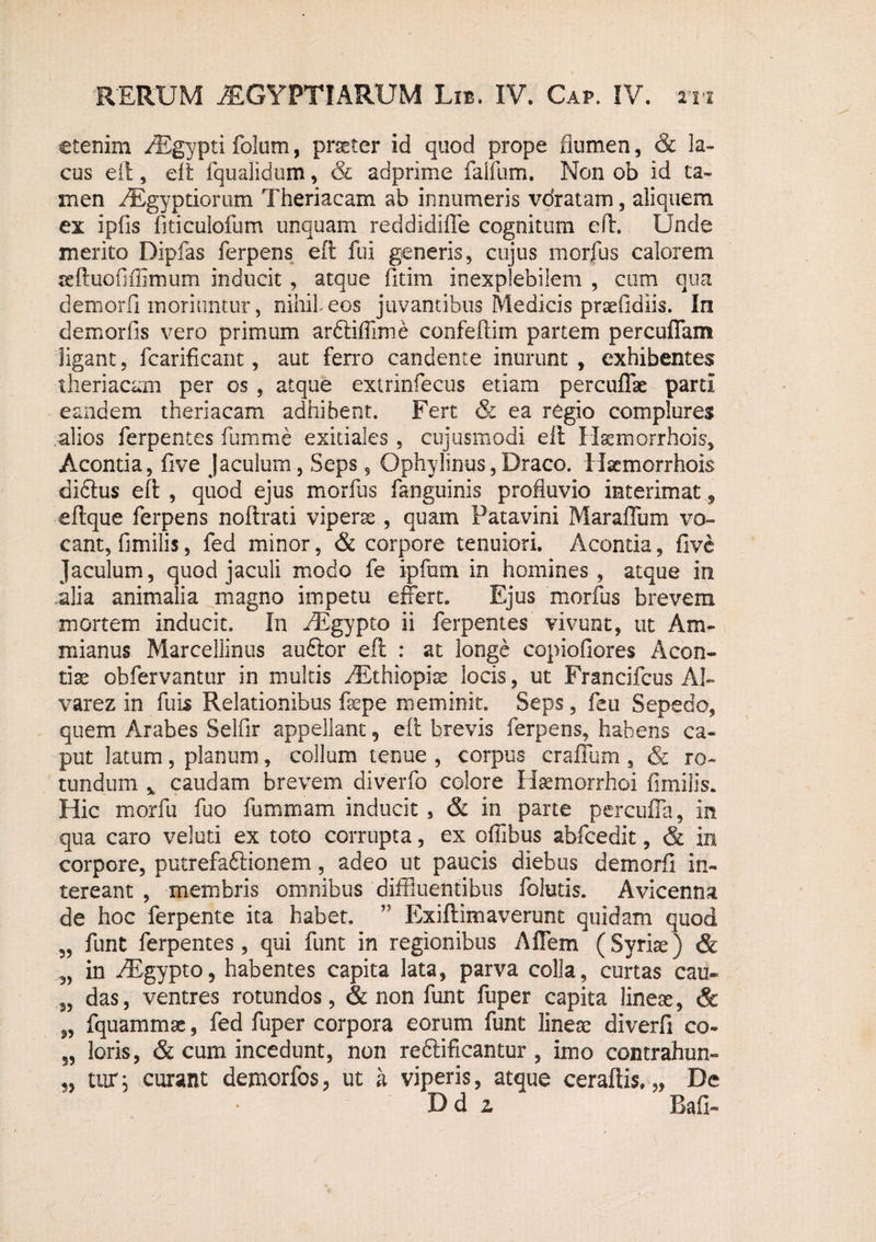 etenim AEgypti folum, praeter id quod prope flumen, & la¬ cus eft, eft fquafidum, & adprime falfum. Non ob id ta¬ men AEgyptiorum Theriacam ab innumeris voratam, aliquem ex ipfis fiticulofum unquam reddidifle cognitum eft. Unde merito Dipfas ferpens eft fui generis, cujus morfus calorem teftuofifiimum inducit, atque fitim inexplebilem , cum qua demorfi moriuntur, nihil eos juvantibus Medicis praefidiis. In demorfis vero primum ardliffime confeftim partem percuffam ligant, fcarificant, aut ferro candente inurunt , exhibentes theriacam per os , atque exirinfecus etiam percuffae parti eandem theriacam adhibent. Fert & ea regio complures alios ferpentes funi me exitiales , cujusmodi eft Hasmorrhois, Acontia, five Jaculum, Seps 9 Ophylinus, Draco. Haemorrhois diftus eft , quod ejus morfus fanguinis profluvio interimat, eftque ferpens noftrati vipera , quam Patavini Maraffum vo¬ cant, fmiilis, fed minor, & corpore tenuiori. Acontia, five Jaculum, quod jaculi modo fe ipfum in homines, atque in alia animalia magno impetu effert. Ejus morfus brevem mortem inducit. In AEgypto ii ferpentes vivunt, ut Am¬ mianus Marcellinus auftor eft : at longe copiofiores Acon- tiae obfervantur in multis AEthiopise locis, ut Francifcus AI- varez in fuis Relationibus fsepe meminit. Seps, feu Sepedo, quem Arabes Selfir appellant 9 eft brevis ferpens, habens ca¬ put latum, planum, collum tenue , corpus craffum, & ro¬ tundum % caudam brevem diverfo colore Haemorrhoi fimiiis. Hic morfu fuo fummam inducit , & in parte percuffa, in qua caro veluti ex toto corrupta, ex offibus abfcedit, & in corpore, putrefa&ionem, adeo ut paucis diebus demorfi in¬ tereant , membris omnibus diffluentibus folutis. Avicenna de hoc ferpente ita habet. ” Exiftimaverunt quidam quod „ funt ferpentes, qui funt in regionibus A flem (Syriae) & in AEgypto, habentes capita lata, parva colla, curtas cau- das, ventres rotundos, & non funt fuper capita lineae, & „ fquammae, fed fuper corpora eorum funt lineae diverfi co- 9, loris, & cum incedunt, non rediificantur , imo contrahun- UiTj curant demorfos, ut k viperis, atque ceraftis. „ De Dd z Bafi-