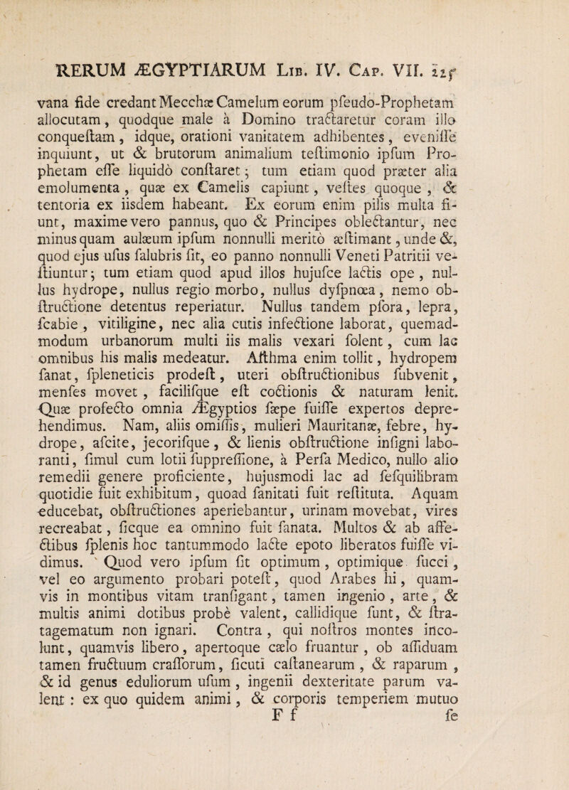 vana fide credant Mecchae Camelam eorum pfeado-Prophetam allocutam, quodque male a Domino traftaretur coram illo conqueitam, idque, orationi vanitatem adhibentes, evehiffe inquiunt, ut & brutorum animalium teflimonio ipfum Pro¬ phetam effe liquido conflaret ; tum edam quod prteter alia emolumenta , quae ex Camelis capiunt, veftes quoque , & tentoria ex iisdem habeant. Ex eorum enim pilis multa fi¬ unt, maxime vero pannus, quo & Principes obleblantur, nec minus quam aulaeum ipfum nonnulli merito sellimant, unde &, quod ejus ufus falubris fit, eo panno nonnulli Veneti Patritii ve* iliuntur; tum etiam quod apud illos hujufce labiis ope , nul¬ lus hydrope, nullus regio morbo, nullus dyfpnraa, nemo ob- ilruclione detentus reperiatur. Nullus tandem pfora, lepra, fcabie , vitiligine, nec alia cutis infeblione laborat, quemad¬ modum urbanorum multi iis malis vexari folent, cum lac omnibus his malis medeatur. Afthma enim tollit, hydropem fanat, fpleneticis prodefl, uteri obftrublionibus fubvenit, menfes movet , facilifque efl coblionis & naturam lenit. Quae profeblo omnia fEgyptios faepe fuiffe expertos depre¬ hendimus. Nam, aliis omifiis, mulieri Mauritanse, febre, hy¬ drope, afcite, jecorifque, & lienis obflrublione infigni labo¬ ranti , fimul cum lotii fuppreffione, a Perfa Medico, nullo alio remedii genere proficiente, hujusmodi lac ad fefquilibram quotidie fuit exhibitum, quoad fanitati fuit reflituta. Aquam educebat, obflrubliones aperiebantur, urinam movebat, vires recreabat, ficque ea omnino fuit fanata. Multos & ab affe- flibus fplenis hoc tantummodo lacie epoto liberatos fuiffe vi¬ dimus. v Quod vero ipfum fit optimum, optimique. fucci, vel eo argumento probari potefl, quod Arabes hi, quam¬ vis in montibus vitam tranfigant, tamen ingenio , arte, & multis animi dotibus probe valent, callidique funt, & ftra- tagematum non ignari. Contra , qui noflros montes inco¬ lunt , quamvis libero, apertoque cselo fruantur , ob affiduam tamen fruftuum crafforum, ficuti caflanearum , & raparum , & id genus eduliorum ufum , ingenii dexteritate parum va¬ lent : ex quo quidem animi, & corporis temperiem mutuo F f fe