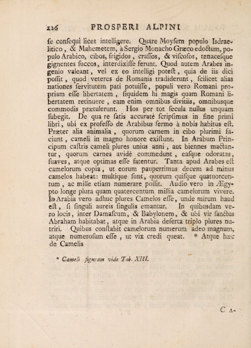 fe confequi licet intelligere. Quare Moyfem populo Isdrae- litico, & Mahemetem, a Sergio Monacho Graeco edoftum, po¬ pulo Arabico, cibos, frigidos, craflos, & vifcofos, tenacefque gignentes fuccos, interdixifle ferunt. Quod autem Arabes in¬ genio valeant, vel ex eo intelligi poteft , quia de iis. dici poffit, quod veteres de Romanis tradiderunt, fcilicet alias nationes fervitutein pati potuifle, populi vero Romani pro¬ priam e fle libertatem , fiquidem hi magis quam Romani li¬ bertatem retinuere , eam enim omnibus divitiis, omnibusque commodis praetulerunt. Hos per tot fecula nullus unquam fubegit. De qua re fatis accurate fcripfimus in fine primi libri, ubi ex profeflo de Arabibus fermo a nobis habitus eft. Procter alia animalia , quorum carnem in cibo plurimi fa¬ ciunt , cameli in magno honore exiflunt. In Arabum Prin- cipum caftris cameli plures unius anni , aut biennes macian¬ tur , quorum carnes avide commedunt , eafque odoratas, fuaves, atque optimas efle fatentur. Tanta apud Arabes eft camelorum copia, ut eorum pauperrimus decem ad minus camelos habeat: multique funt, quorum quifque quatuorcen- tum , ac mille etiam numerare poffit. Audio vero in AEgy* pto longe plura quam quatercentum millia camelorum vivere. Ir>Arabia vero adhuc plures Camelos efle, unde mirum haud eft , fi finguli aureis Angulis emantur. In quibusdam ve¬ ro locis, inter Damafcum, & Babylonem, & ubi vir fandius Abraham habitabat, atque in Arabia deferta triplo plures nu¬ triri. Quibus conflabit camelorum numerum adeo magnum, atque numerofum efle , ut vix credi queat. # Atque hcee de Camelis * Cameli figuram vide Tab. XIlL