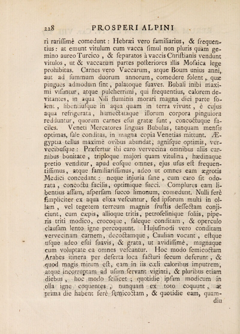 ri rari (Time comedunt: Hebraei vero familiarius, & frequ en* tius: at emunt vitulum cum vacca fimul non pluris quam ge¬ mino aureo Turcico , & feparatos a vaccis Cnriftianis vendunt vitulos, ut & vaccarum partes pofteriores illis Mofaica lege prohibitas. Carnes vero Vaccarum, atque Boum unius anni, aut ad fummum duorum annorum, comedere folent,, quse pingues admodum fint, palatoque fuaves. Bubali inibi maxi¬ mi vifuntur, atque pulcherrimi, qui frequentius, calorem de¬ vitantes, in aqua Mili fluminis morari magna diei parce fo- leni , libenciufque in aqua quam in terra vivunt , e cujus aqua refrigerata, humedftataque illorum corpora pinguiora redduntur, quorum carnes efui gratae funt, concodtuque fa¬ ciles. Veneti Mercatores linguas Bubulas, tanquam menfis optimas, fa!e conditas, in magna copia Venetius mittunt. /E- gypua tellus maxime ovibus abundat, agnifque optimis, ver- vecibufque : Praefertur ibi caro vervecina omnibus aliis car¬ nibus bonitate , triploque majori quam vitulina , haedinaque pretio venditur, apud eofque omnes, ejus ufus eft frequen- tifllmus, atque familiariflimus, adeo ut omnes eam aegrotis Medici concedant : neque injuria fane , cum caro flt odo¬ rata , concoctu facilis, optimique fucci. Complures eam li¬ bentius aflfam, afperfam fucco limonum, comedunt. Nulli fere fimpliciter ex aqua elixa vefcuntur, fed ipforum multi in ol¬ lam , vel tegetem terreum magnis fruftis defle6lam conji¬ ciunt, cum caepisy allioque tritis,, petrofelinique foliis, pipe¬ ris triti modico, crocoque , faleque conditam , & operculo claufam lento igne percoquunt. Hujufmodi vero conditam vervecinam carnem, deco&amque , Caulian vocant , eflque ufque adeo efui fuavis, & grata, ut avidiflime, magnaque cum voluptate ea omnes vefcantur. Hoc modo femicodiam Arabes itinera per deferta loca facturi fecum deferunt , & quod magis mirum eft, eam in iis coeli caloribus imputrem, atque incorruptam ad ufum fervant viginti, & pluribus etiam diebus , hoc modo fcilicet ; quotidie ipfam modicum in olla igne coquentes , nunquam ex toto coquunt , at prima dic habent fere femicoftam , & quotidie eam, quam- cliti