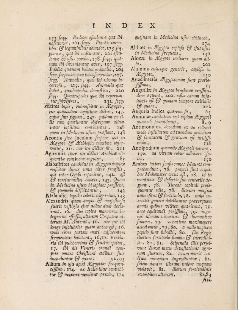 INDEX Radices efculent ce qua ibi, mfcuntur, t6i,feqq* Plantis cerea¬ libus & leguminibus abundat, 17 jfeq * planta, quce ibi mfcuntur, non efcu- lenta & ufus earum, 178 feqq, quce- nam ibi inveniantur aves, 197 -feqq* Infeci a qucenam habeat animalia, 104 feqq.ferpentes quce ibi obferuantur,2.07. feqq. Animalia, ibi vivunt la- certofi , 215. feqq. Animalia quce habet, quadrupedia domeftica, 220 feqq♦ Quadrupedes quce ibi reperiun- tur fylveftres, 131 •feqq» itites lapis, quinafcittir in JEgypto, cur quibusdam aquilinus dictus, 147. rw/wj fmt figurce, 147. quidam ex il¬ lis cum quatiuntur obftrepunt dium intus lapillum continentes , 148 quem in Medicina ufum pr ce flent, 148 Acontia five jaculum ferpens qui in JEgypto & JEthiopia maxime obfer- vatur, 211. cwr ita dibus ft, 211 ■Agiromia liber ita ditius Arabicae elo- quentice continens regulas, 85 Alabaftrites candidus in, JEgypto duplex nafcitur durus unus alter fragilis, qui inter Gypja reponitur, 142. eft & tertius mellei coloris, 143, Owm ira Medicina ufum hi lapides proflent, & quomodo diffolvantur , 143 Alalandici lapides coloris nigerrimi, 143 Alexandria quam ampla majejluofa fuerit vejligia ejus adhuc dum decla¬ rant , 16. duo capita marmorea in¬ tegra ibi effoffa, alterum Cleopatrae al¬ terum M. Antonii t 16. raep cw ibi longe infalubrior quam antea ejl, 16„ unde cives partem mari adjacentem frequentius habitant, 16,17. V irida- ria ibi pulcherrima & frudius optimi, 17. ibi die Veneris orandi tem¬ pore omnes Chriftiani aedibus fuis includuntur & quare, 92,93 Allium in ufu apud JEgyptios frequen- tiffimo, 174. ex Italia illuc convehi¬ tur ftf maximo vtnditur pretio, 174 quofnam in Medicina ufus obtineat, 174 Althaea m JEgypto copiofa £? ejus ufus in Medicina frequens, j $6 Aloae m JEgypto meliores quam ali- hi,. ^ 202 Alumina cuiusque generis, copiofa in Mgypt0’. 150 Anaclintcria JEgyptiorum fmt pretio- fiffum, _ Anguillae m JEgypto brachium craffttu- dine aequant, 202. ufus earum infa- lubris eft & quodam tempore exitialis &? _ 202 Anguria Indica qucenam Jit, 65 Annonae caritatem vel copiam JEgyptii quomodo prcevideant, 8,0 Antimonium, decoctum ex eo collyrii modo injlillatwn ad tuendam oculorum 6f fanitatem & gratiam eft Utilifft- mum, iig Antifpodium quomodo JEgyptii parant, 150. ad virium robur adhiberi fo- let, i$o Arabes latiori fenfu omnes Mauros com¬ prehendunt , 78. proprie fmt a qui¬ bus Mah emet es ortus eft , 78. hi in montibus £p defertis fub tentoriis de¬ gunt , 78. Tureas capitali profe- quuntnr odio, 78. illorum magna animofit as & fortitudo, 7 8. nullo ex¬ ercitii genere delebantur pr at er quam armis quibus vibum quaeritant, 79. arte equitandi perifftmi, 79. inge¬ nii illorum vivacitas & humanitas fumma, 79. venatione maximopere delebantur ,79,80. a nullo unquam populo fmt fubabi, 8o- filii Regis illorum fortitudo fumma & incredibi¬ lis, 81,82. Stipendia illis perfol- vunt Turcce metu devaftationis agro¬ rum fuorum, 82. locum muris cin- bum nunquam ingrediuntur, 82. fidem datam illorum nullus unquam violavit, 82. illorum fortitudinis exemplum alterum, 82,83 At*