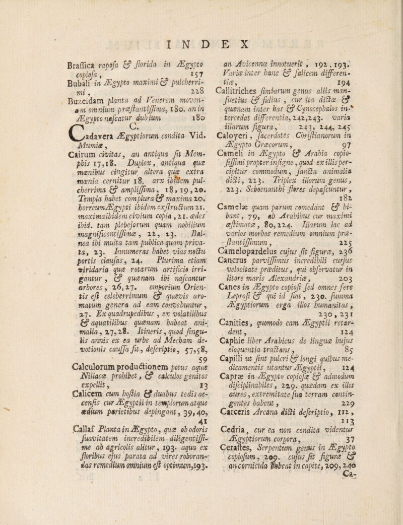 Braffica rapofla & florida in JEgypto copiofa , 15 7 Bubali in JEgypto maximi & pulcherri¬ mi , ° Buzeidam planta ad Fenerem momen- am omnium praftantijfima, 180. an in jEgypto nafleatur dubium 180 CO. adavera JEgyptiorum condita Vid. Mumia, Ciirum civitas, an antiqua fit Mem¬ phis 17,18. Duplex, antiqua quee mxnibus cingitur altera quae extra mcenia cernitur 18. arx ibidem pul¬ cherrima & ampliflfima, 18,19,1©. Templa habet complura & maxima 20. horreumJEgypti ibidem exfiruttum 21. maximaibidem civium copia ,21. ^n/ei1 ibid. tam plebejorum quam nobilium magnificentiJJPnce, 22, 13. Bal¬ nea ibi multa tam publica quam priva¬ ta, 23. Innumeras habet viasnoUu portis claufas, 24, Plurima etiam viridaria quee rotarum artificio irri¬ gantur , queemm ibi nafleantur arbores, 26,27. emporium Orien¬ tis efi celeberrimum & quaevis aro¬ matum genera ad eam convehuntur, a7. Ex quadrupedibus , ex volatilibus aquatilibus queemm habeat ani¬ malia, 27,28, Itineris, quod fingu- amis ex ea urbe ad Mecham de¬ votionis caujjafit, deferiptio, 57,58, 59 Calculorum produ$ionem petM.r agua Niliacce prohibet, & calculos genitos expellit, 13 Calicem cum hoftia & duabus tedisac- cenfis cur JEgyptii in templorum atque mdium parietibus depingant, 39,40, 41 jCallaf Planta in JEgypto, quae ob odoris fuavitatem incredibilem diligentiflfi- me ah agricolis alitur, 193. aqua ex floribus ejus parata ad vires roboran¬ das remedium omnium efi optimum,193* Avicenm innotuerit , 192,193. Far ice inter hanc & falie em differ en • tice, 194 Callitriches fimiarwn genus aliis man- fluctius & fidius , cwr ita cf? queenam inter has c? Cynocephalos in-*' tercedat differentia-, 242,243. mna illarum figura,' 243, 244,245 Caloyeri, flacerdotes Chriftianorum in JEgypto Graeconm, 97 Cameli in JEgypto & Arabia copio- fifihni propter infigne, quod ex illis per¬ cipitur commodum, fariffia animalia dicti, 223. Triplex illorum genus, 223, Schoenantbi fleres depafcuntur, 182 Camelae quam parum comedant & bi¬ bant, 79, ah Arabibus cur maximi a [limat ce, 80,224. Illarum lac ad varios morbos remedium omnium pree- ftantijfimum, 225 Camelopardelus cujus fit figures, 236 Cancrus parvijfimus incredibili curflus velocitate prceditus, qui obfervatur in litore maris Alexandrine, 203 Canes m JEgypto copiofi fled omnes fere Leprofi & qui id fiat, 230. flumma JEgyptiorum erga illos humanitas „ 230,231 Canities, quomodo eam JEgyptii retar¬ dent, 124 Caphie liber Arabicus de lingua hujus eloquentia traEtans, 85 Capilli ut fint pulcri & longi quibus me¬ dicamentis utantur JEgyptii, 124 Caprse i» JEgypto copiofa admodum diflciplinabiles, 22,9. quaedam ex illis aures, extremitate fua terram contin¬ gentes habent, 229 Carccris Arcam ditti deferiptio, 111, 1J3 Cedria, ewr ea 720?2 condita videntur JEgyptiorum corpora, 37 CeraJles, Serpentum. genus in JEgypto copioflum, 2 ©9. cujus fit figurce m cornicula mbeat in capite, 209,240