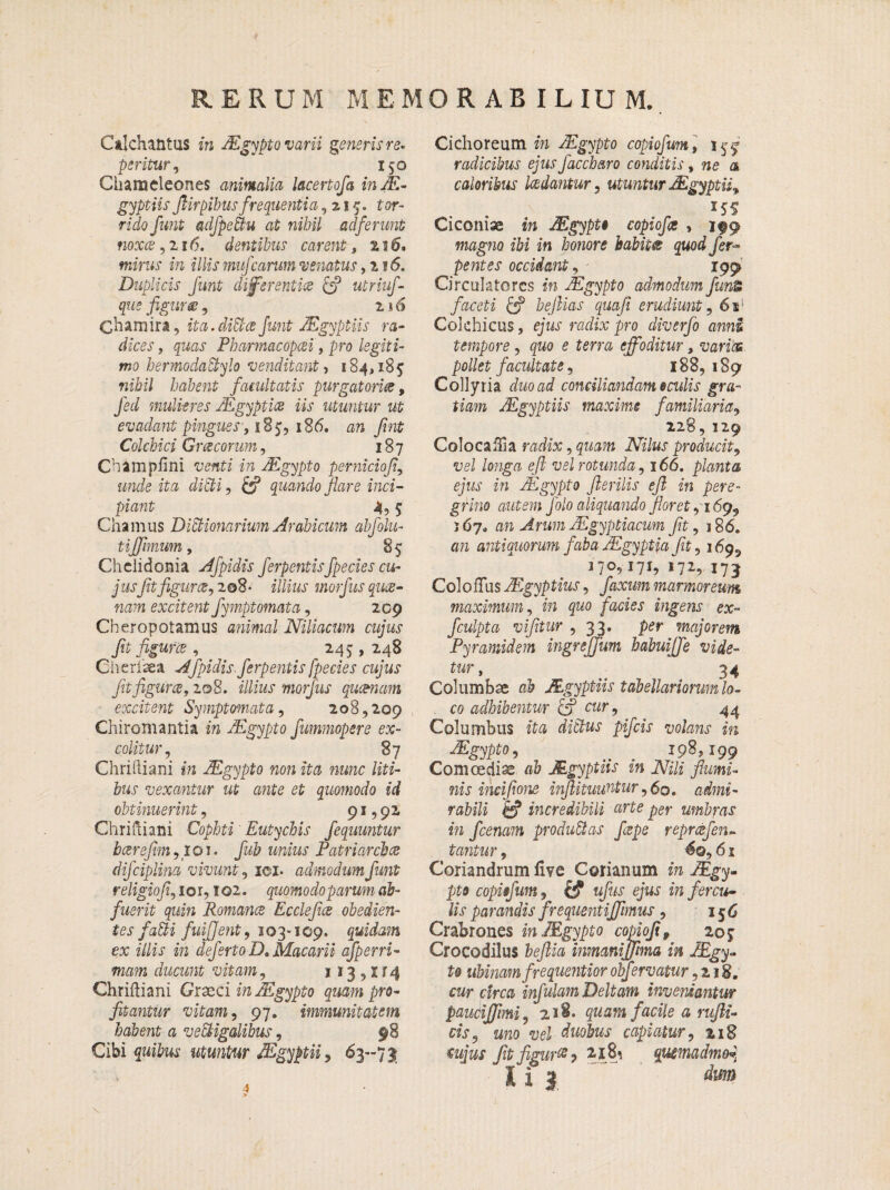 Ctlchantus in JEgypto varii generis re, peritur, 150 Chameleones animalia lacertofa in Ae¬ gyptiis Jlirpibus frequentia ,215. tor¬ rido funt aclfpetiu at nihil adferunt nox® ,216. dentibus carent, 2 10. mirus in illis mufcarum 'venatus ,216. Duplicis funt differenti® & utriuf- que figur®, 2 * 6 Chamira, ita.diti® funt JEgyptiis ra¬ dices, quas Pharraacopcei, pro legiti¬ mo hermodatiylo venditant, 184,185 nihil habent facultatis purgatori®9 fed mulieres JEgypti® iis utuntur ut evadant pingues ,18 5, 186. an frnt Colchici Groecorum, 187 Champfini venti in JEgypto perniciofi, unde ita dicti, £*? quando flare inci¬ piant 4, 5 Chamus Ditiionarium Arabicum abfolu- tijfhnum, 85 Chelidonia Afpidis ferpentisfpeciescu- j usfitfigur®, 2 08 • illius morfus quee- nam excitent fymptomata, 2C9 Cheropotamus animal Niliacum cujus fit figuris , _ 245, 248 Gherlaea Afpidis. ferpentis fpecies cujus fit figar®, 208. illius morfus quosnam excitent Symptomata, 208,209 Chiromantia in JEgypto fumrnopere ex¬ colitur, 87 Chriltiani in JEgypto non ita nunc liti¬ bus vexantur ut ante et quomodo id obtinuerint, 91,92 Chrifliani Cophti Eutychis fequuntur b®refim ,101. nninj Patriarchae difciplina vivunt, ici- admodum funt religiofi, ior, IQ2. quomodoparum ab¬ fuerit quin Roman® Ecclefi® ohedien- tes fatii fuijjent, 1 o3-109. quidam ex illis in deferto D, Macarii afperri- nra?n ducunt vitam, 113 , x r 4 Chriftiani Graeci in JEgypto quam pro- fitantur vitam, 97. immunitatem habent a vetiigalibus, 98 Cibi quibus utuntur JEgyptii, 63-71 Cichoreum m JEgypto copiofum, 155 radicibus ejus jaccharo conditis, ne a caloribus l®dantur, utuntur JEgyptii^ I5S Ciconiae in JEgypto copiofis , 199 magno ibi in honore habite quod fer- pentes occidant, 199 Circulatores in JEgypto admodum funi faceti &? bejlias quafi erudiunt, 6s' Colchicus, ejus radix pro diverfo anni tempore, quo e terra effoditur, varies pollet facultate, 188,189 Collyria dnoad conciliandam oculis gra¬ tiam JEgyptiis maxime familiaria, 228, 129 Colocaffia radix, quam Nilus producit, vei /ongn ejl vel rotunda, 166. planta ejus in JEgypto fterilis ejl in pere¬ grino autem folo aliquando floret ,169,, 567» an Arum JEgyptiacum fit ,186. an antiquorum faba JEgyptia fit, 169^ 170,171, 172, I73 Coi0ffus JEgyptius, faxum marmoreum maximum, ira gno f acies ingens ex- fculpta vifitur , 33, per majorem Pyramidem ingrejjum babuiffe vide¬ tur, 34 Columbae ab JEgyptiis tabellariorum lo¬ co adhibentur & cur, 44 Columbus ita ditius pifeis volans in JEgypto, _ 1985199 Comcedise a& JEgyptiis in Nili flumi¬ nis incifione infiituuntur, 60. oafrrai- rabili & incredibili arte per umbras in fcenam produtias fiepe repmfen- tantur, 6©, 6 x Coriandrum live Coriarium in JEgy¬ pto copiofum, fcf ufus ejus in fer mo¬ lis parandis frequentiffmus, 156 Crabrones in JEgypto copiofi, 205 Crocodilus fa/?ia inmaniffima in JEgy- te ubinamfrequentior obfervatur, 218. cwr «rea infulam Deltam inveniantur pauciffimi, 218. quam facile a rufii- cis, uno vel duobus capiatur, 218 cujus fit figar2.1 quemadmo*
