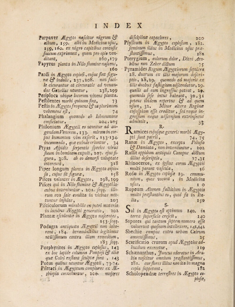 ?arpaver JEgypto mfcitur nigrum & dium, 159. cdliin Medicinaufus, 159,160. ex nigro capitilus contufis fuscum exprimunt, quem pro opio ven¬ ditant, 160,179 Papyrus planta in Nilo flumine nafe ens, 160 Pardi in JEgypto copiofi, cujus flnt figu¬ ra indolis, 237,208. non faci¬ le cicurantur at circuratis ad venan¬ das Gazellas utuntur, 238,299 Periploca ubique locorum vivens planta, Peftilentes morbi quinam flnt, 73 Pedis in JEgypto frequens & ut plurimum vehemens efl, 74 Phalangium quomodo al Ichneumone conficiatur, 204,205 Philonium JEgyptii eo utuntur ad au¬ gendam Venerem ,133* miram in cor¬ pus humanum vim exferit, 133-134. incommoda, quce exinde oriuntur , 34 Ptyas Afpidis ferpentis fpecies virus fluum in hominem expuit, 207. ejusfi- gura, 308, ab eo demorfl voluptate intereunt, 318 Piper longum planta in JEgypto copio- fa , cujus (it figurce, 158 Pifces volantes in JEgypto, 198,199 Pifces qui in Nilo flumine £? JEgypti la- culus inveniuntur , 201. feqq. illo¬ rum ova fale condita in vicinas mit¬ tuntur infulas, 203 Pifciculorum mirabilis ex putri materia in lacubus JEygpti generatio , 202 Plantae efculentce in JEgypto nafcentes, Podagra antiquata JEgyptii non labo¬ rant, 184. bermodafltilus legitimus utilijfimum contra illam remedium, * feqq. Porphyrites in JEgypto copiofus, 143 ex hoc lapide columna Pompeji & alice quce Cairi exflant fculptce fmt , 143 Potus quibus utuntur JEgyptii, 73-74* Pfittaci in JEgyptum complures ex JE- pbiopia convehuntur, 200* majores difciplince capaciores, 200 Pfyllium in JEgypto copiofum , 182. feminum illius in Medicina ufus prce- flant ijfimus, 182 Pterygium , oulorum dolor, Ditre Ara¬ bibus non Zeher dittum 7 5 ■ Pyramides Regum JEgyptiorum ffulcra 28. duarum ex illis majorum de fer i- ptio, 28,29. quomodo ad majoris ex illis duabus faftigium adfcendatur, 29. qualis ad eam ingrejfus pateat, 29. quomodo fefe intus habeant, 30,31 peteus ibidem repertus £p ad quem ufum, 32, Minor altera Reginae cujufpiam efl e creditur, fed neque in- grejfum neque adfcenfum extrinfecus admittit, 3^ K R* . a m ices cujufque generis morbi JEgy¬ pti fiunt patrii, 74, 7^ Ranae in JEgypto , excepta Pelufio & Damiata, non inveniuntur, 202 Raffit oppidum antiquis Canopus diUum illius deferiptio, 27,31 Rhinoceros, ex ipfius cornu JEgyptii multi parant vafcula, 56 Rofse in JEgypto copiofce 19. commu¬ nium, quas vocant , in Medicina ufus, _ 1 o Rupeum Alumen faUitium in JEgyptio multo prcefiantius eo, quod fit in Ita¬ lia , 15Q C s' v3al in JEgypto efl optimum 140, in terree fuperficie crefcit, 140 Sapores qui tantum feptem numero efle voluerunt quofinam intellexere, 141,142 Sbechie campus extra urbem Cairum amoenifflmus, 25 Scarificatio crurum apud JEgyptios ad- hucdum exercetur, 119 Schaenanthus, f uncus odoratus in Ara¬ bia nafeitur omnium prceftantiffimus, 181. cur flores illius non ita in magna copia Jiippetant, '182 Scholopendrae terreftresin JEgypto * Piofi?>