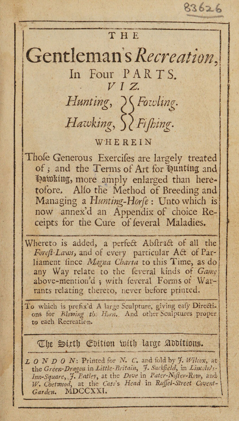 So “Sr ee S= | THE | Gentlemans ——- | In Four PARTS. VEZ Hunting, Fowling. Hawking, )¢ Fifhing. | | WHEREIN | Thole Generous Exercifes are largely ental | | of; and the Terms of Art for ®unting and ‘patwking, more. amply enlarged than here- tofore. Alfo the Method of Breeding and Managing a Hyvnting-Horfe: Unto which is now annex’d an Appendix of choice Re-| ceipts for the Cure of feveral Maladies. | | To which is prefix’d A large Seulpeare giving eafy Direati- } ons for Blowing th: Horn... And other Sen peas, proper to each Recreation. “be Sirth Evition with iarae apvitions. a Se ee Aba ileal 2 SOR SR ae SE a 1 1[ZON DON: Printed for N. C, and fold by 7. Wilcox, at, a the Green-Dragon in Little- -Britain, F. Sac fi eld, in Line Inn-Square, Ff. Patley, at the Dove in Pater-Ne MersRow, and. W. Chetwood, at the Cato’s Head. in Ret Street Covent- | Garden. MDCCXXI.