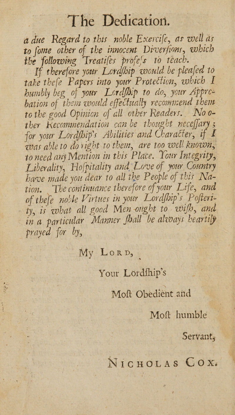 - The Dedication. a due Regard to this noble Exercife, as well as to fome other of the innocemt Diverfioms, which the following ‘Treatiles profe's to téach. If therefore your Lordfhip would be pleajed to take thefe Papers into your Protection, which I humbly beg of your Lordfhip to do, your Appre- bation of them would effectually recommend them tothe good Opinion of all other Readers. No o- ther Kecommendation can be thought neceffary for your Lordfhip’s Abilities and Character, if £ was able to dovight to them, are too well known, to need any Mention in this Place. Your Integrity, Liberality, Hofpitality and Love of your Country have made you dear to all the People of this Na- tion. The continuance therefore of your Life, and of thefe noble Virtues in your Lordfhip's Poftert- ly, is what all good Men onght to. wifh, and in a particular Manner foall be always heartily prayed for by, , My Lor Dy ¥ Your Lordthip’s ; Moft Obedient aid Moft humble Servants NicuoLtas COX.